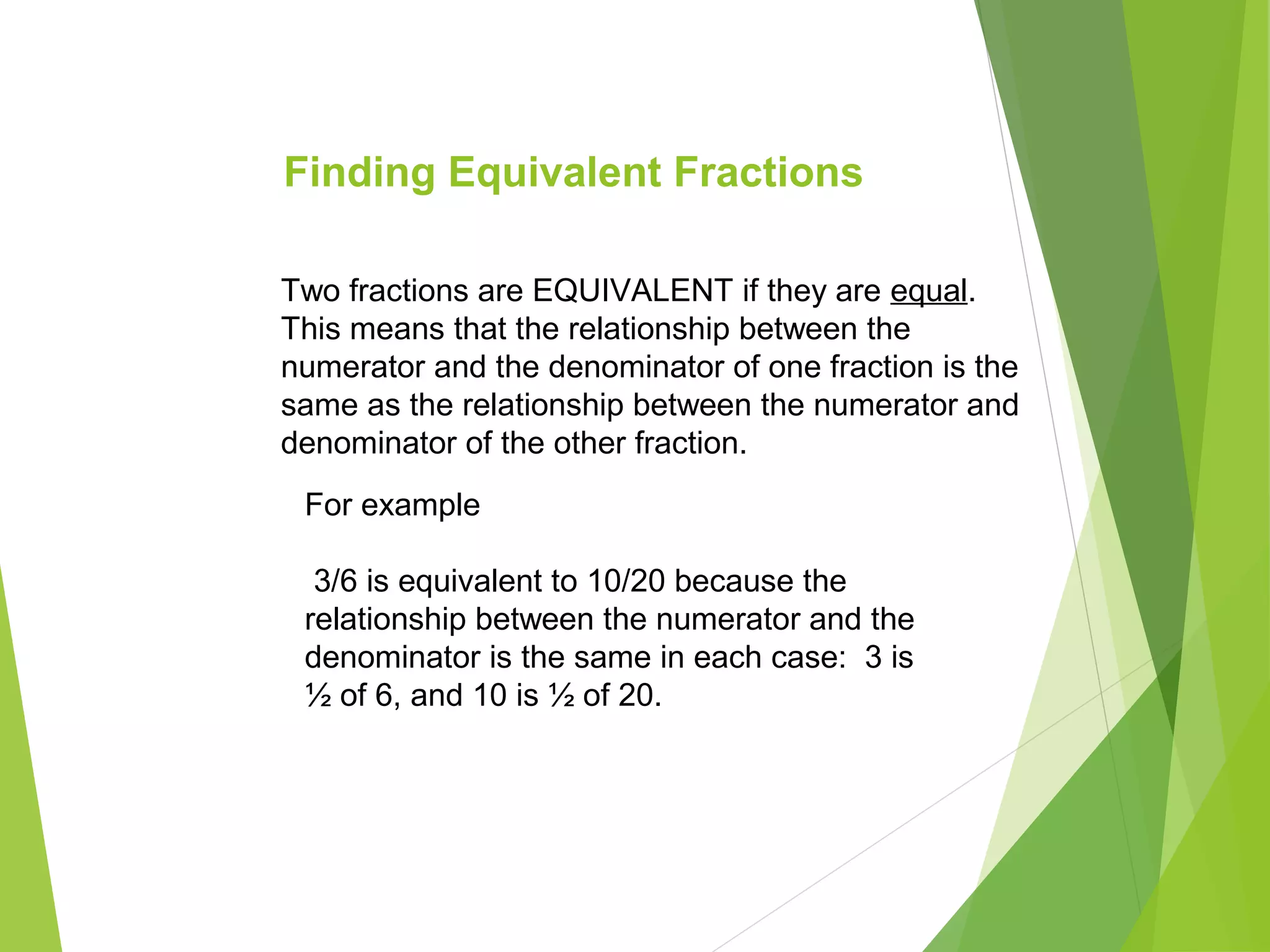 Finding Equivalent Fractions
For example
3/6 is equivalent to 10/20 because the
relationship between the numerator and the
denominator is the same in each case: 3 is
½ of 6, and 10 is ½ of 20.
Two fractions are EQUIVALENT if they are equal.
This means that the relationship between the
numerator and the denominator of one fraction is the
same as the relationship between the numerator and
denominator of the other fraction.
 