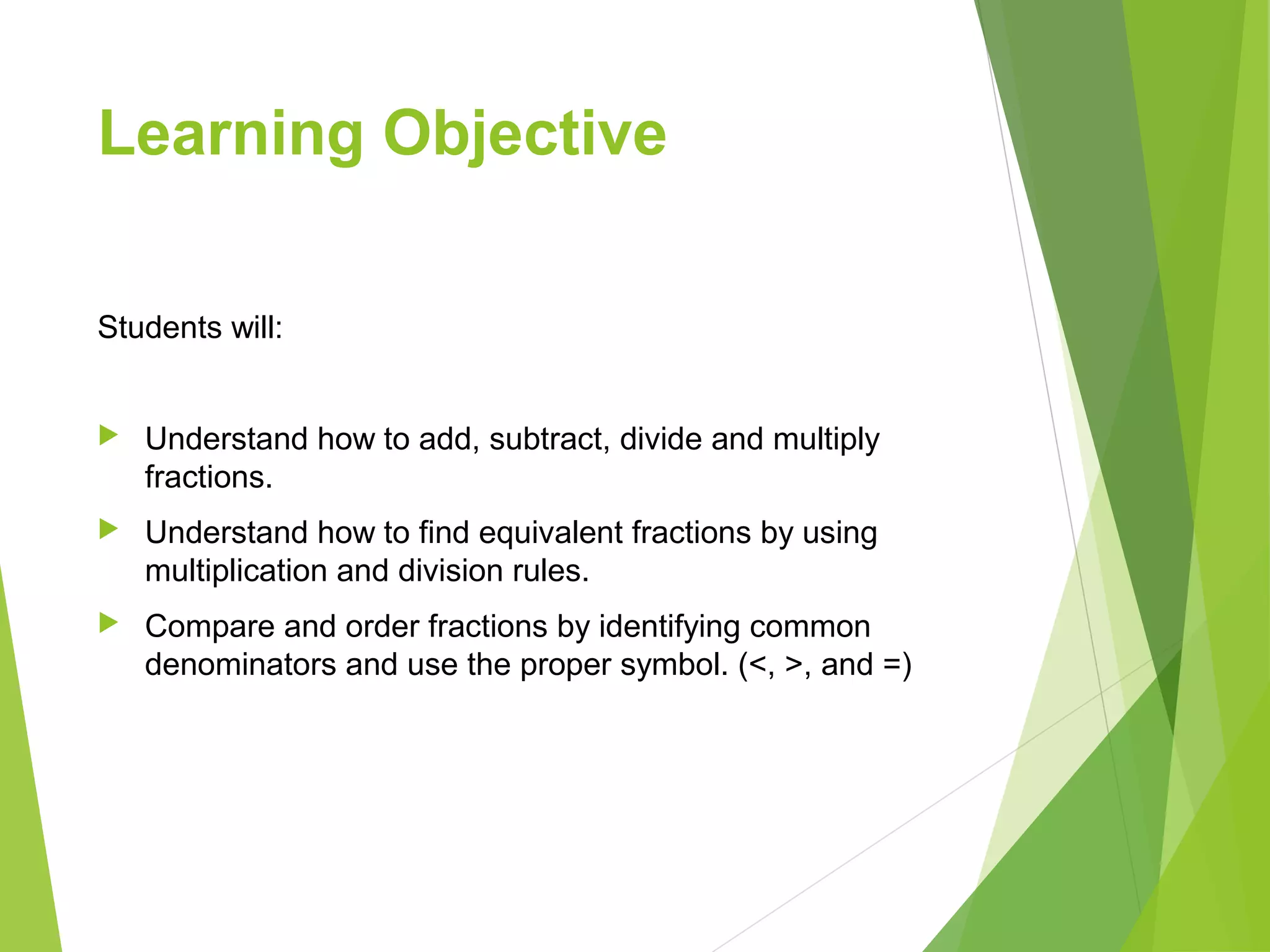 Learning Objective
Students will:
 Understand how to add, subtract, divide and multiply
fractions.
 Understand how to find equivalent fractions by using
multiplication and division rules.
 Compare and order fractions by identifying common
denominators and use the proper symbol. (<, >, and =)
 