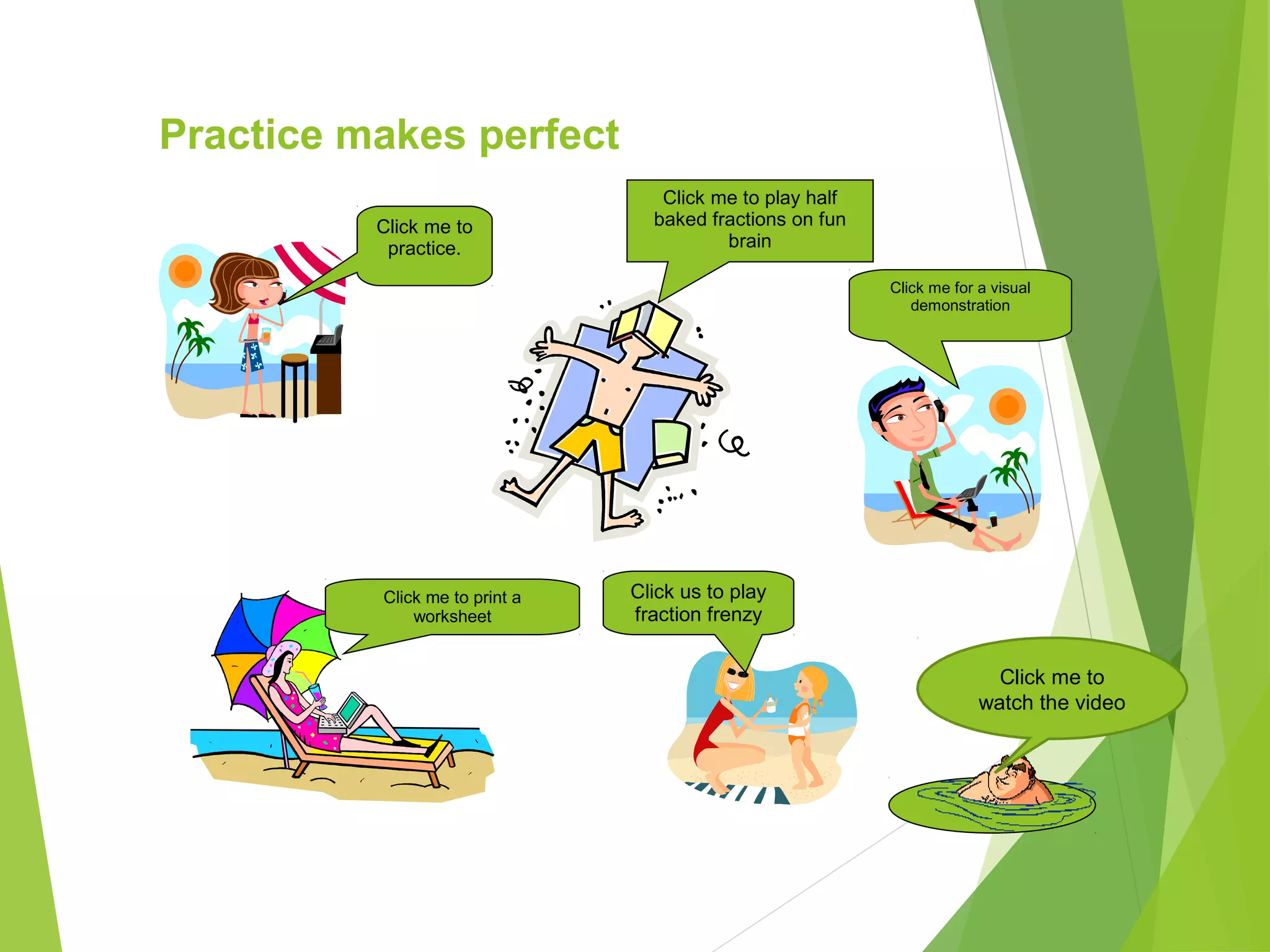 Click me to print a
worksheet
Practice makes perfect
Click me for a visual
demonstration
Click me to
practice.
Click us to play
fraction frenzy
Click me to play half
baked fractions on fun
brain
Click me to
watch the video
 