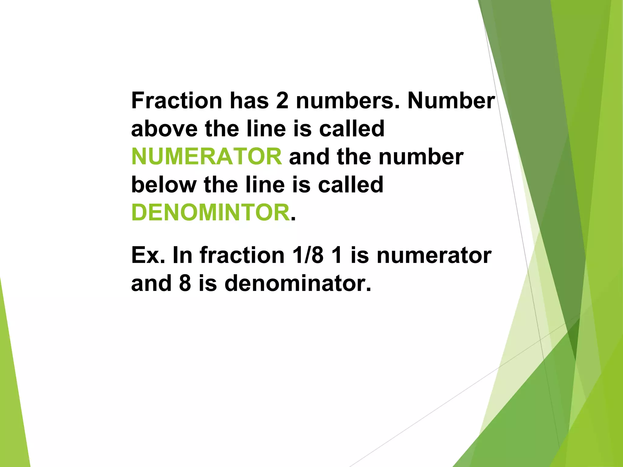 Fraction has 2 numbers. Number
above the line is called
NUMERATOR and the number
below the line is called
DENOMINTOR.
Ex. In fraction 1/8 1 is numerator
and 8 is denominator.
 