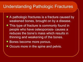 Understanding Pathologic Fractures A pathologic fractures is a fracture caused by weakened bones, brought on by a disease. This type of fracture is commonly found in people who have osteoporosis- causes a reduces the bone’s mass which results in  thinning and weakening of the bones. Bones become more porous. Occurs more in the spine and pelvis. 