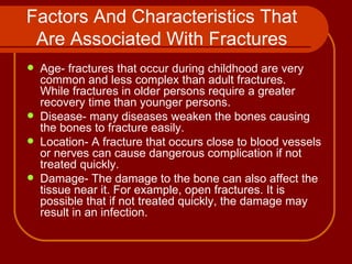 Factors And Characteristics That Are Associated With Fractures Age- fractures that occur during childhood are very common and less complex than adult fractures.  While fractures in older persons require a greater recovery time than younger persons. Disease- many diseases weaken the bones causing the bones to fracture easily. Location- A fracture that occurs close to blood vessels or nerves can cause dangerous complication if not treated quickly. Damage- The damage to the bone can also affect the tissue near it. For example, open fractures. It is possible that if not treated quickly, the damage may result in an infection. 