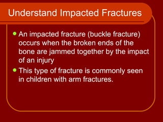 Understand Impacted Fractures An impacted fracture (buckle fracture) occurs when the broken ends of the bone are jammed together by the impact of an injury  This type of fracture is commonly seen in children with arm fractures. 
