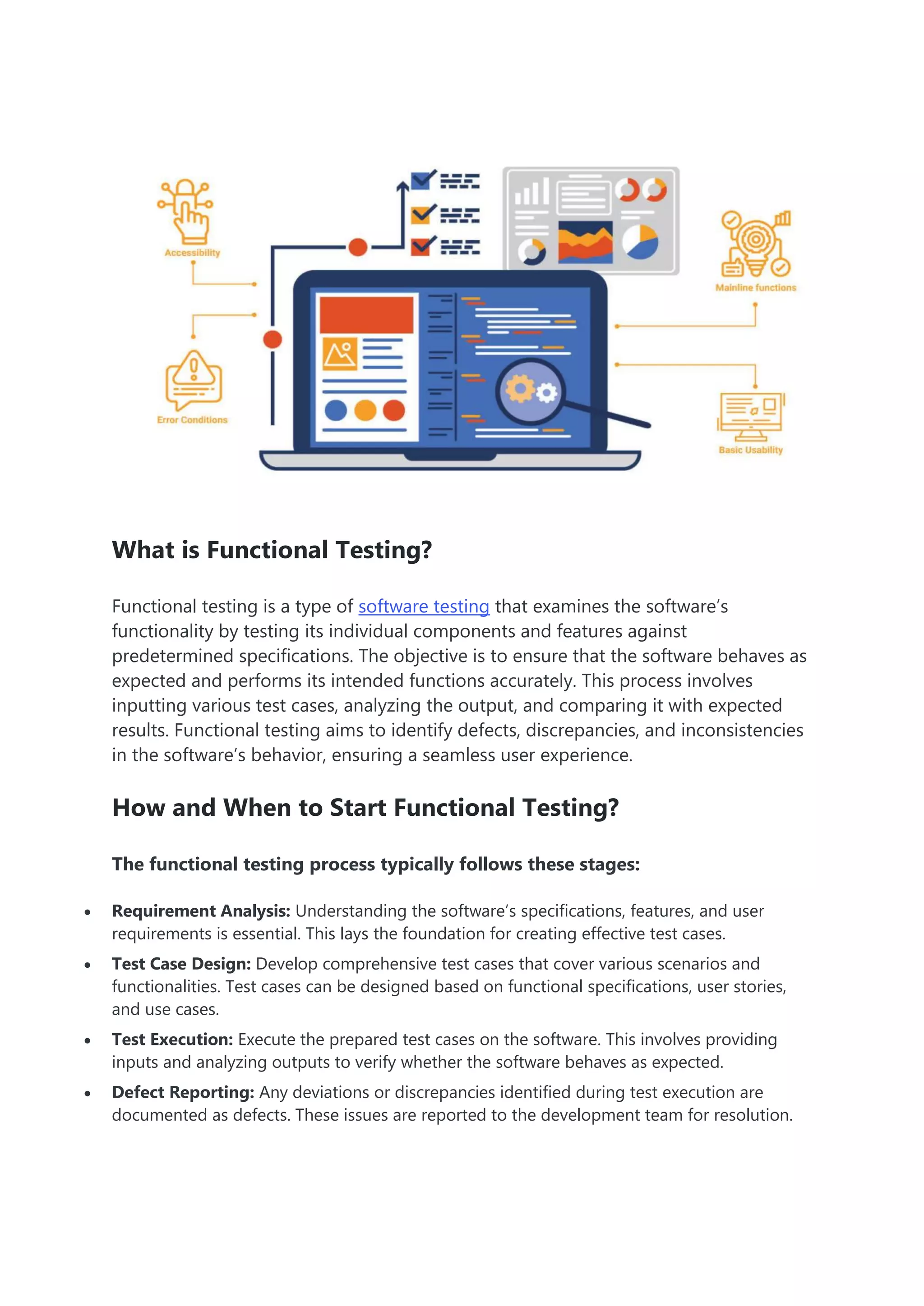 What is Functional Testing?
Functional testing is a type of software testing that examines the software’s
functionality by testing its individual components and features against
predetermined specifications. The objective is to ensure that the software behaves as
expected and performs its intended functions accurately. This process involves
inputting various test cases, analyzing the output, and comparing it with expected
results. Functional testing aims to identify defects, discrepancies, and inconsistencies
in the software’s behavior, ensuring a seamless user experience.
How and When to Start Functional Testing?
The functional testing process typically follows these stages:
 Requirement Analysis: Understanding the software’s specifications, features, and user
requirements is essential. This lays the foundation for creating effective test cases.
 Test Case Design: Develop comprehensive test cases that cover various scenarios and
functionalities. Test cases can be designed based on functional specifications, user stories,
and use cases.
 Test Execution: Execute the prepared test cases on the software. This involves providing
inputs and analyzing outputs to verify whether the software behaves as expected.
 Defect Reporting: Any deviations or discrepancies identified during test execution are
documented as defects. These issues are reported to the development team for resolution.
 