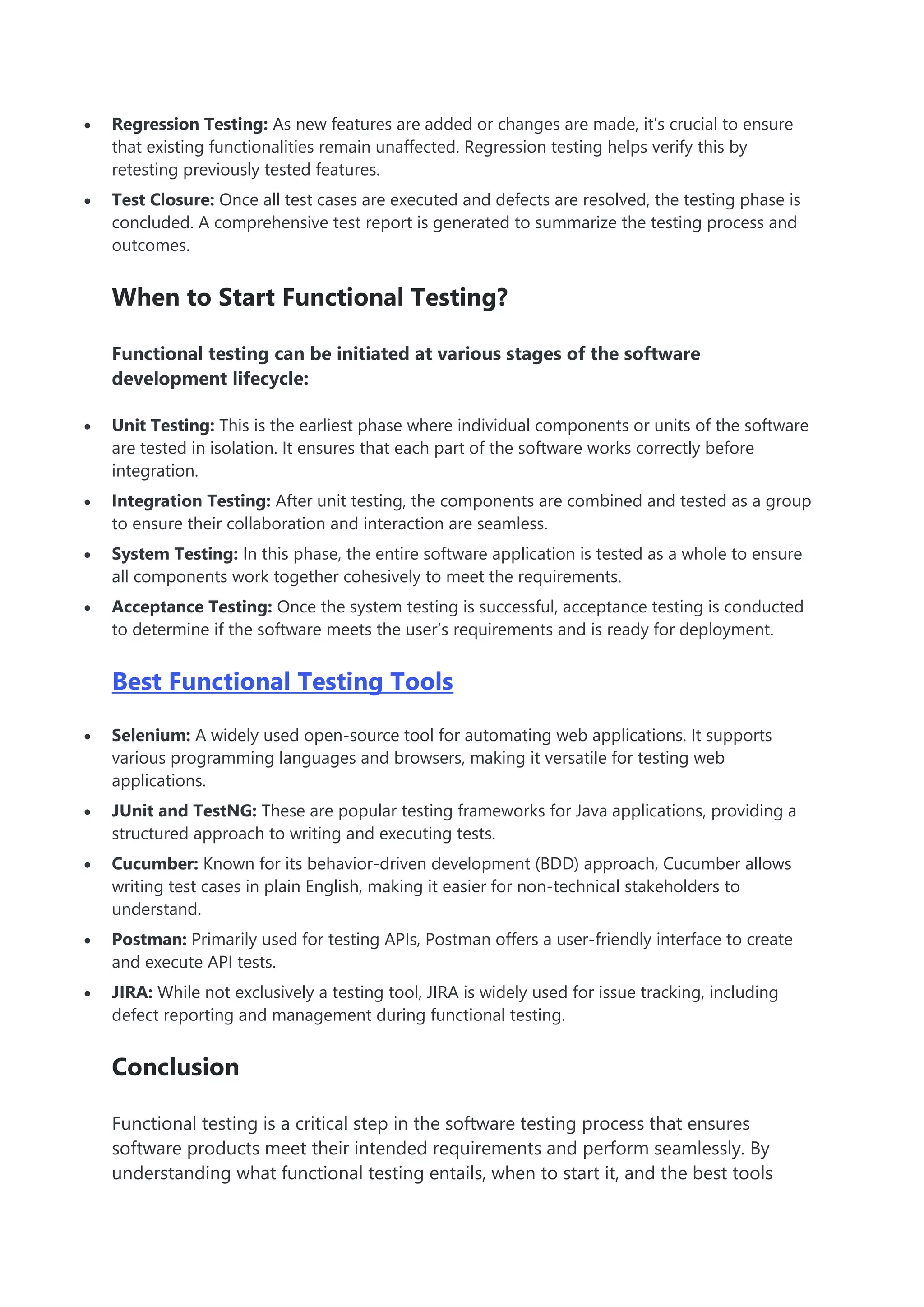  Regression Testing: As new features are added or changes are made, it’s crucial to ensure
that existing functionalities remain unaffected. Regression testing helps verify this by
retesting previously tested features.
 Test Closure: Once all test cases are executed and defects are resolved, the testing phase is
concluded. A comprehensive test report is generated to summarize the testing process and
outcomes.
When to Start Functional Testing?
Functional testing can be initiated at various stages of the software
development lifecycle:
 Unit Testing: This is the earliest phase where individual components or units of the software
are tested in isolation. It ensures that each part of the software works correctly before
integration.
 Integration Testing: After unit testing, the components are combined and tested as a group
to ensure their collaboration and interaction are seamless.
 System Testing: In this phase, the entire software application is tested as a whole to ensure
all components work together cohesively to meet the requirements.
 Acceptance Testing: Once the system testing is successful, acceptance testing is conducted
to determine if the software meets the user’s requirements and is ready for deployment.
Best Functional Testing Tools
 Selenium: A widely used open-source tool for automating web applications. It supports
various programming languages and browsers, making it versatile for testing web
applications.
 JUnit and TestNG: These are popular testing frameworks for Java applications, providing a
structured approach to writing and executing tests.
 Cucumber: Known for its behavior-driven development (BDD) approach, Cucumber allows
writing test cases in plain English, making it easier for non-technical stakeholders to
understand.
 Postman: Primarily used for testing APIs, Postman offers a user-friendly interface to create
and execute API tests.
 JIRA: While not exclusively a testing tool, JIRA is widely used for issue tracking, including
defect reporting and management during functional testing.
Conclusion
Functional testing is a critical step in the software testing process that ensures
software products meet their intended requirements and perform seamlessly. By
understanding what functional testing entails, when to start it, and the best tools
 
