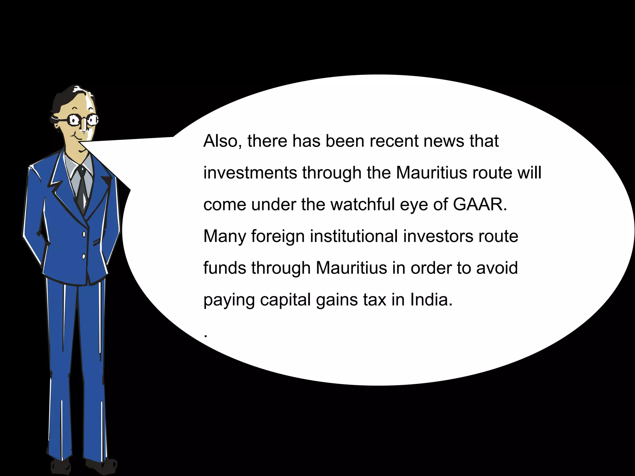 Also, there has been recent news that
investments through the Mauritius route will
come under the watchful eye of GAAR.
Many foreign institutional investors route
funds through Mauritius in order to avoid
paying capital gains tax in India.
.
 
