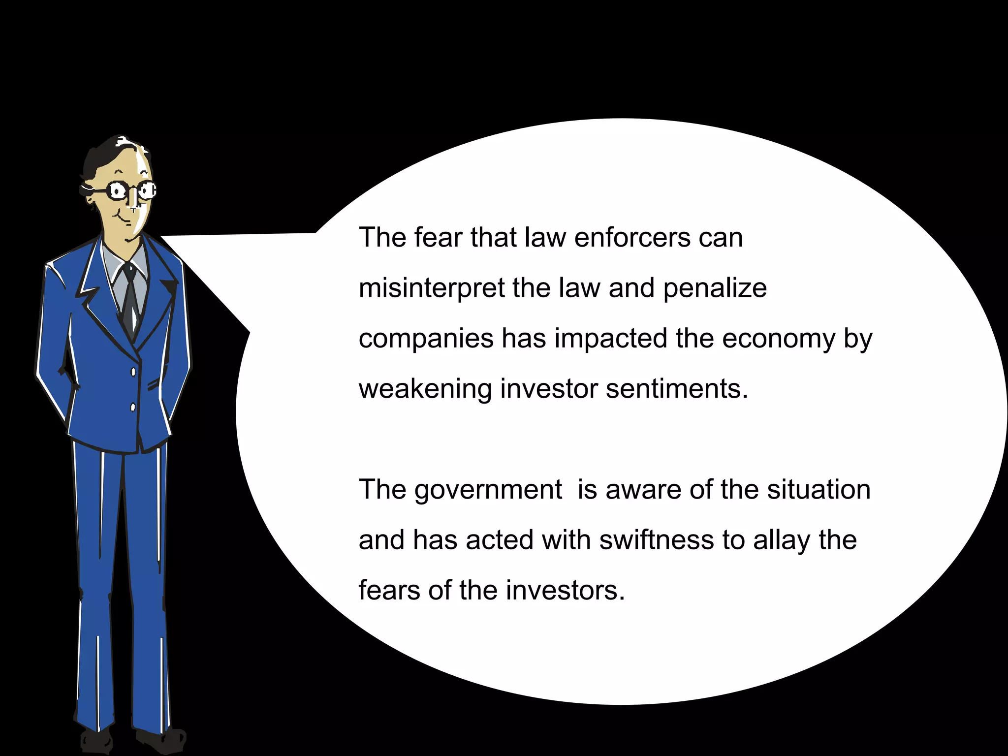 The fear that law enforcers can
misinterpret the law and penalize
companies has impacted the economy by
weakening investor sentiments.


The government is aware of the situation
and has acted with swiftness to allay the
fears of the investors.
 