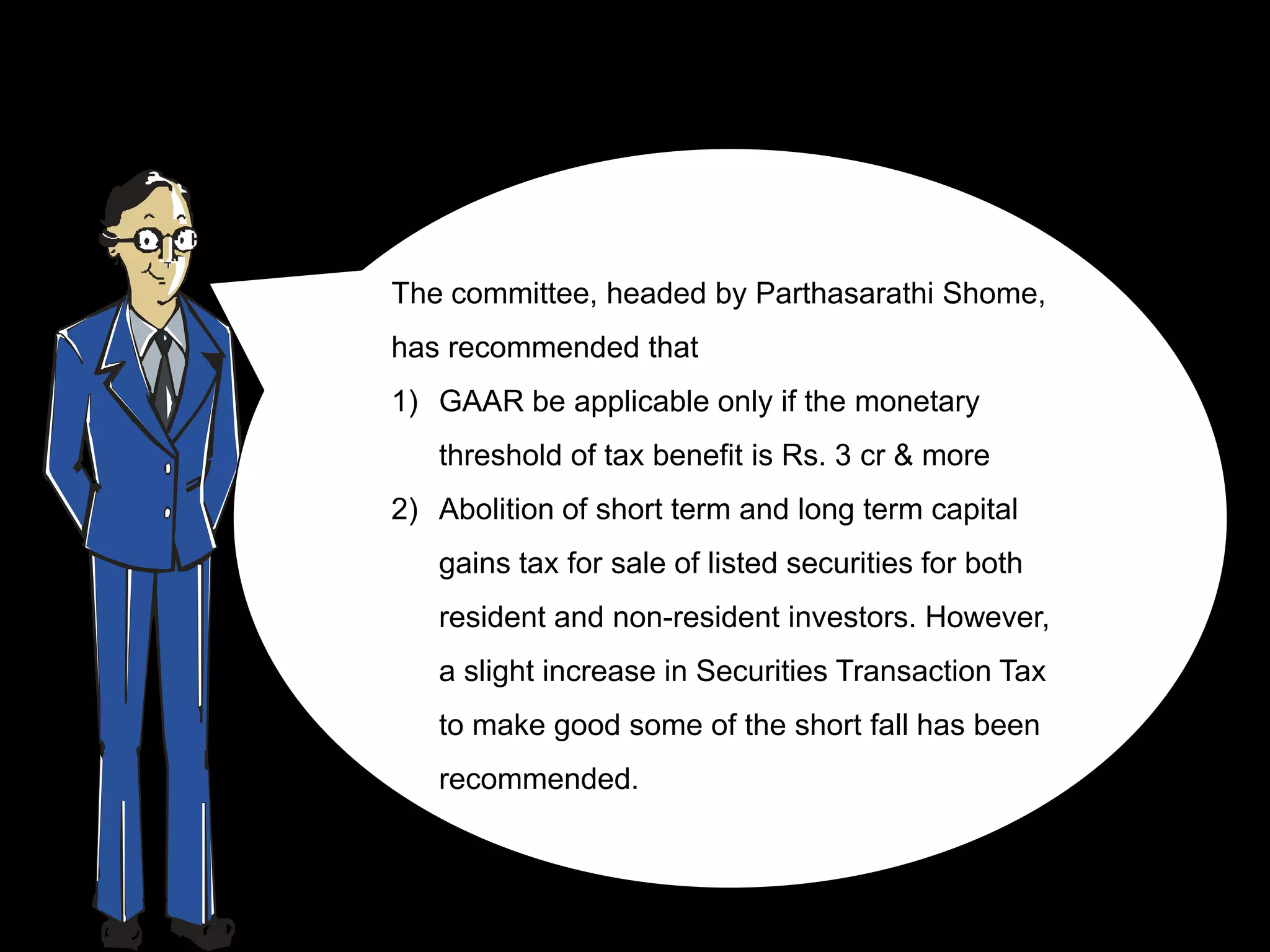 The committee, headed by Parthasarathi Shome,
has recommended that
1) GAAR be applicable only if the monetary
   threshold of tax benefit is Rs. 3 cr & more
2) Abolition of short term and long term capital
   gains tax for sale of listed securities for both
   resident and non-resident investors. However,
   a slight increase in Securities Transaction Tax
   to make good some of the short fall has been
   recommended.
 