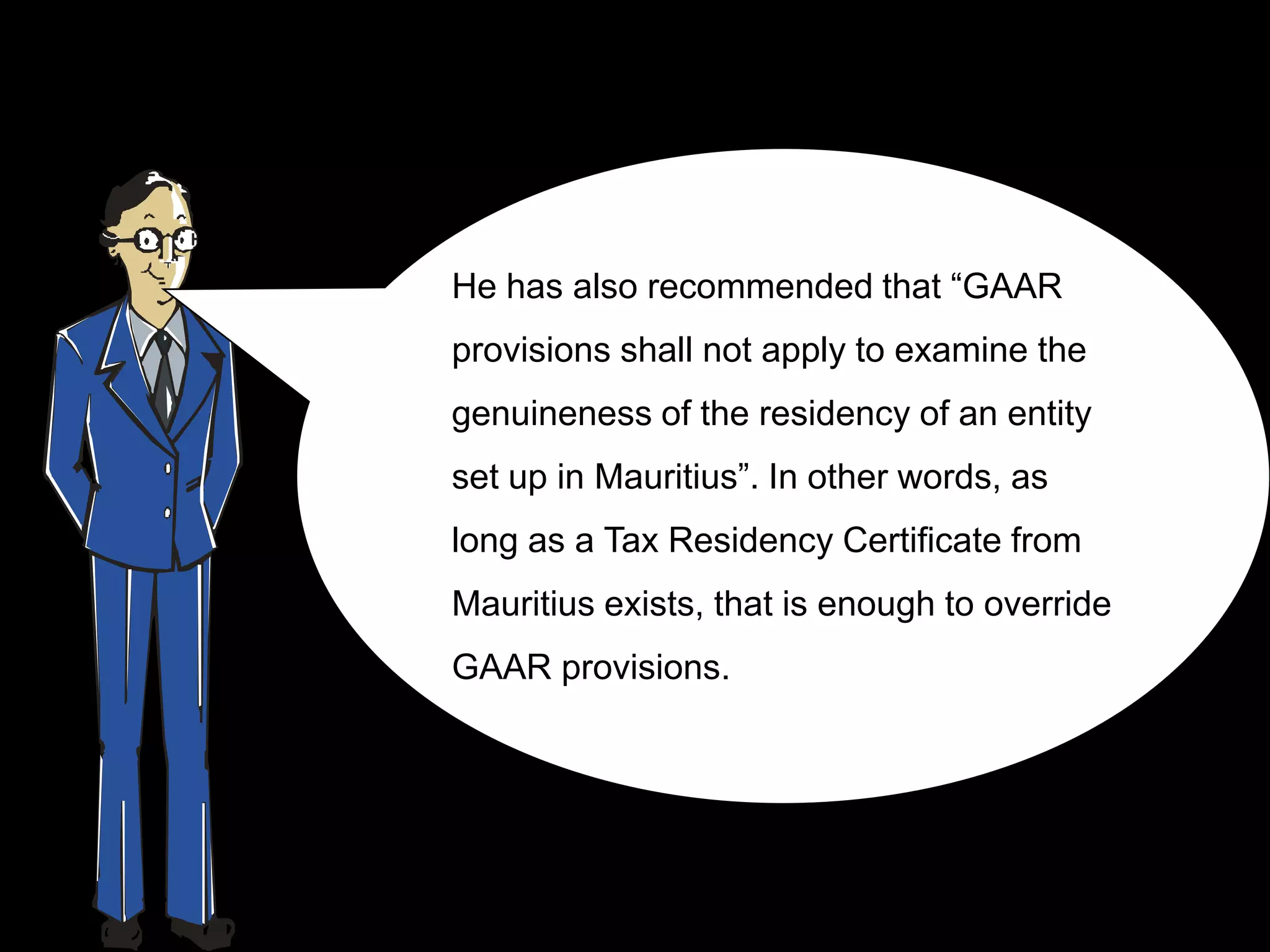 He has also recommended that “GAAR
provisions shall not apply to examine the
genuineness of the residency of an entity
set up in Mauritius”. In other words, as
long as a Tax Residency Certificate from
Mauritius exists, that is enough to override
GAAR provisions.
 