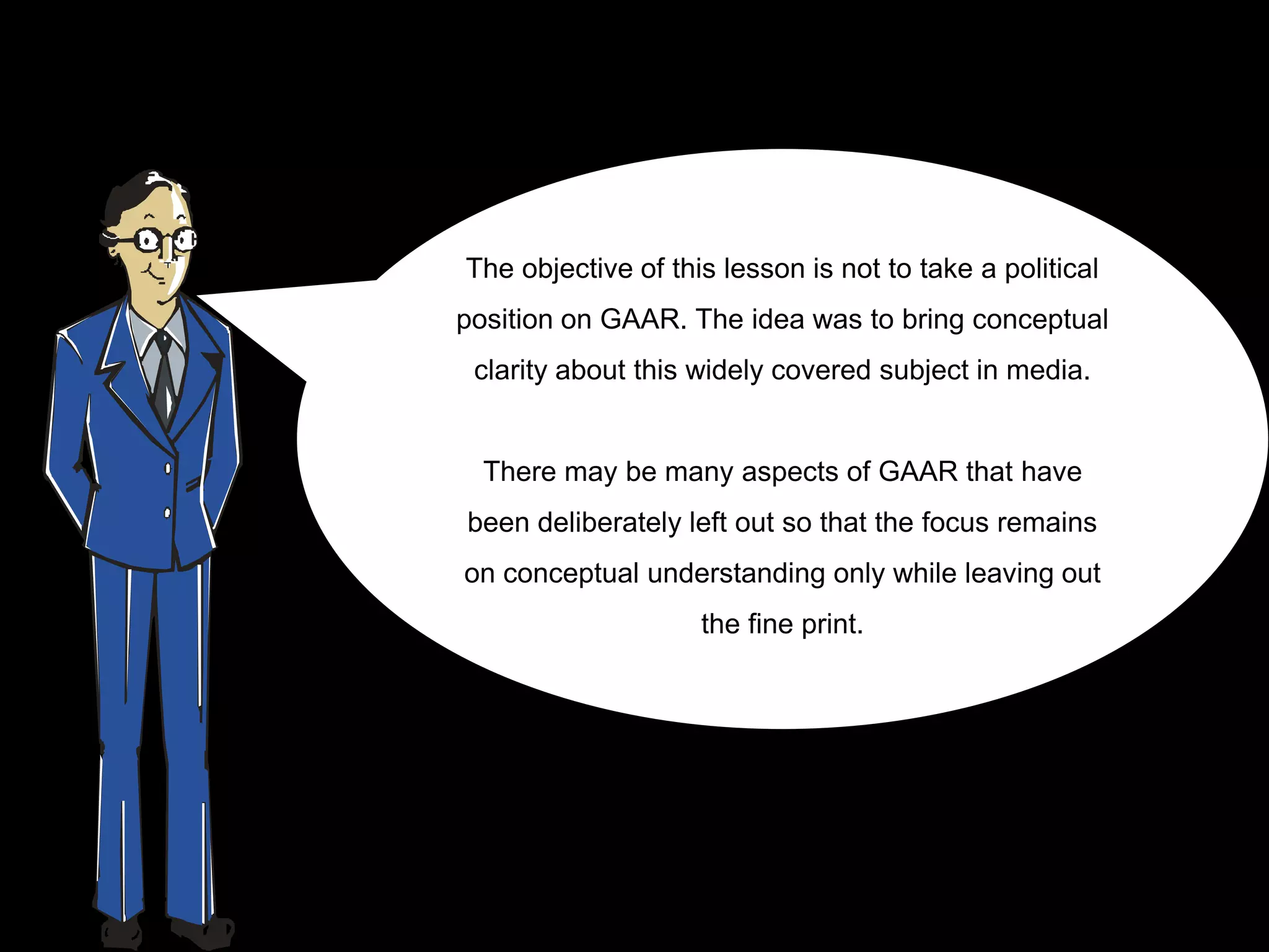 The objective of this lesson is not to take a political
position on GAAR. The idea was to bring conceptual
 clarity about this widely covered subject in media.


  There may be many aspects of GAAR that have
been deliberately left out so that the focus remains
on conceptual understanding only while leaving out
                    the fine print.
 