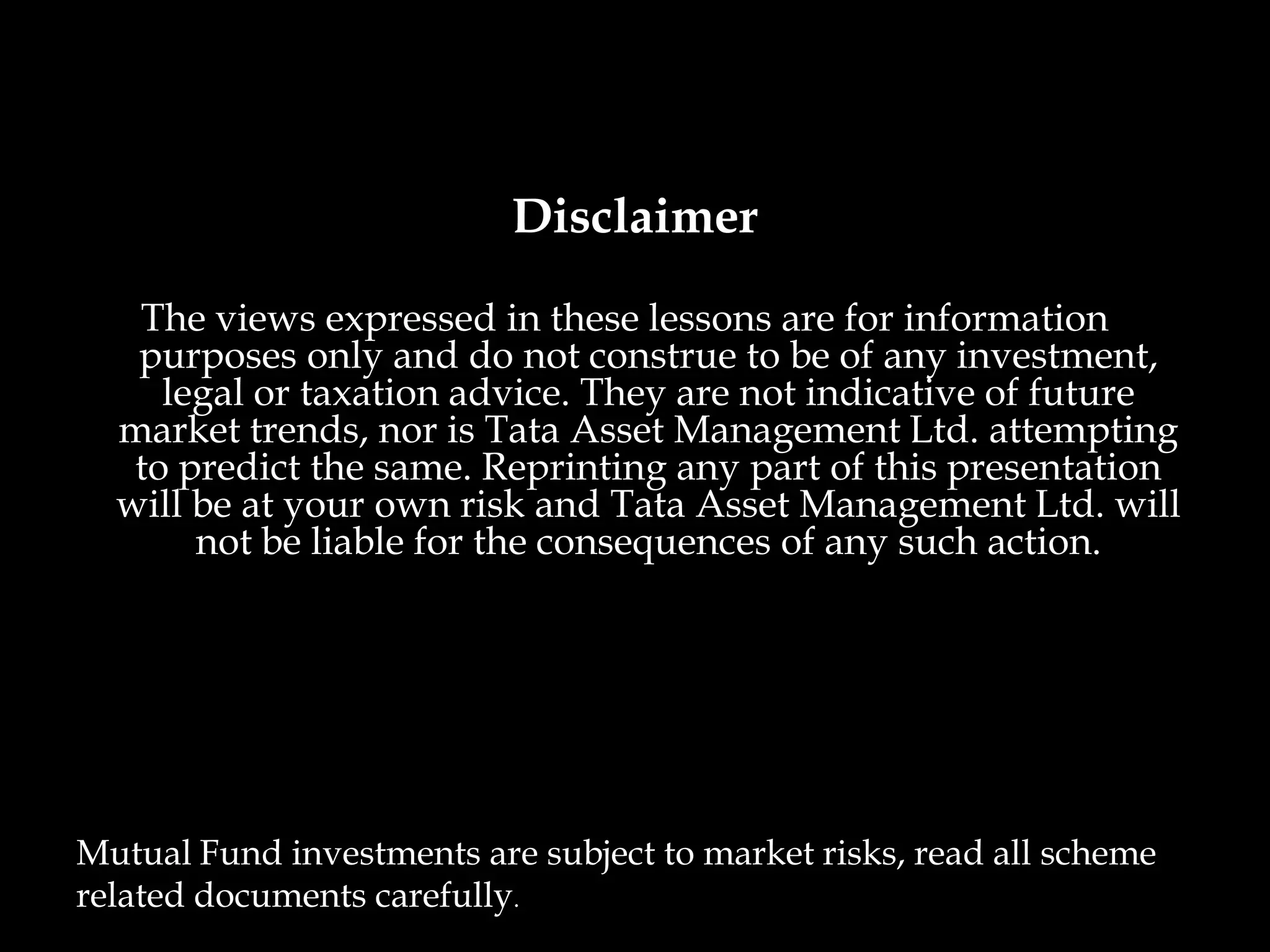 Disclaimer
   The views expressed in these lessons are for information
   purposes only and do not construe to be of any investment,
     legal or taxation advice. They are not indicative of future
  market trends, nor is Tata Asset Management Ltd. attempting
   to predict the same. Reprinting any part of this presentation
  will be at your own risk and Tata Asset Management Ltd. will
       not be liable for the consequences of any such action.




Mutual Fund investments are subject to market risks, read all scheme
related documents carefully.
 