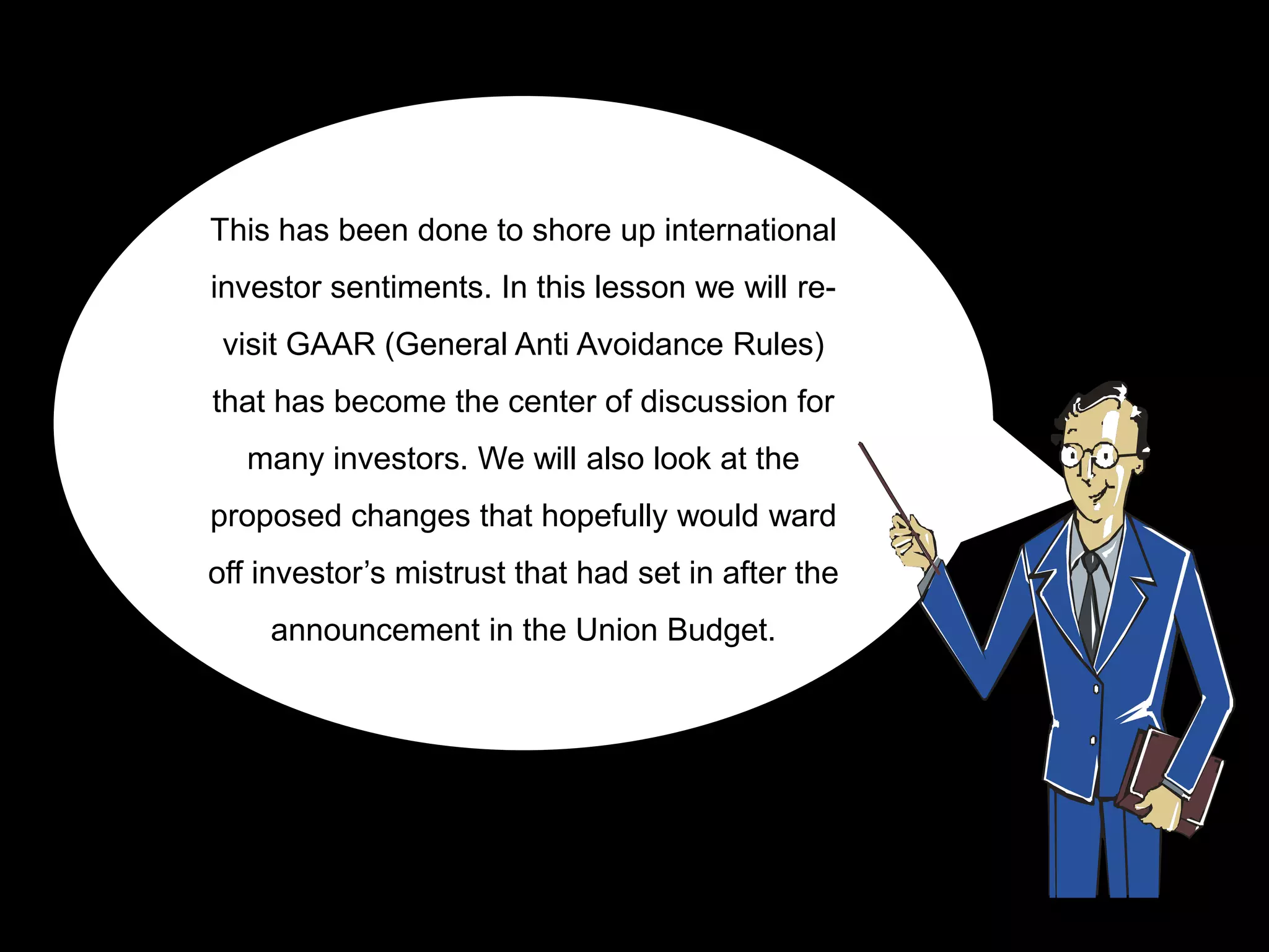 This has been done to shore up international
investor sentiments. In this lesson we will re-
 visit GAAR (General Anti Avoidance Rules)
that has become the center of discussion for
   many investors. We will also look at the
proposed changes that hopefully would ward
off investor‟s mistrust that had set in after the
    announcement in the Union Budget.
 