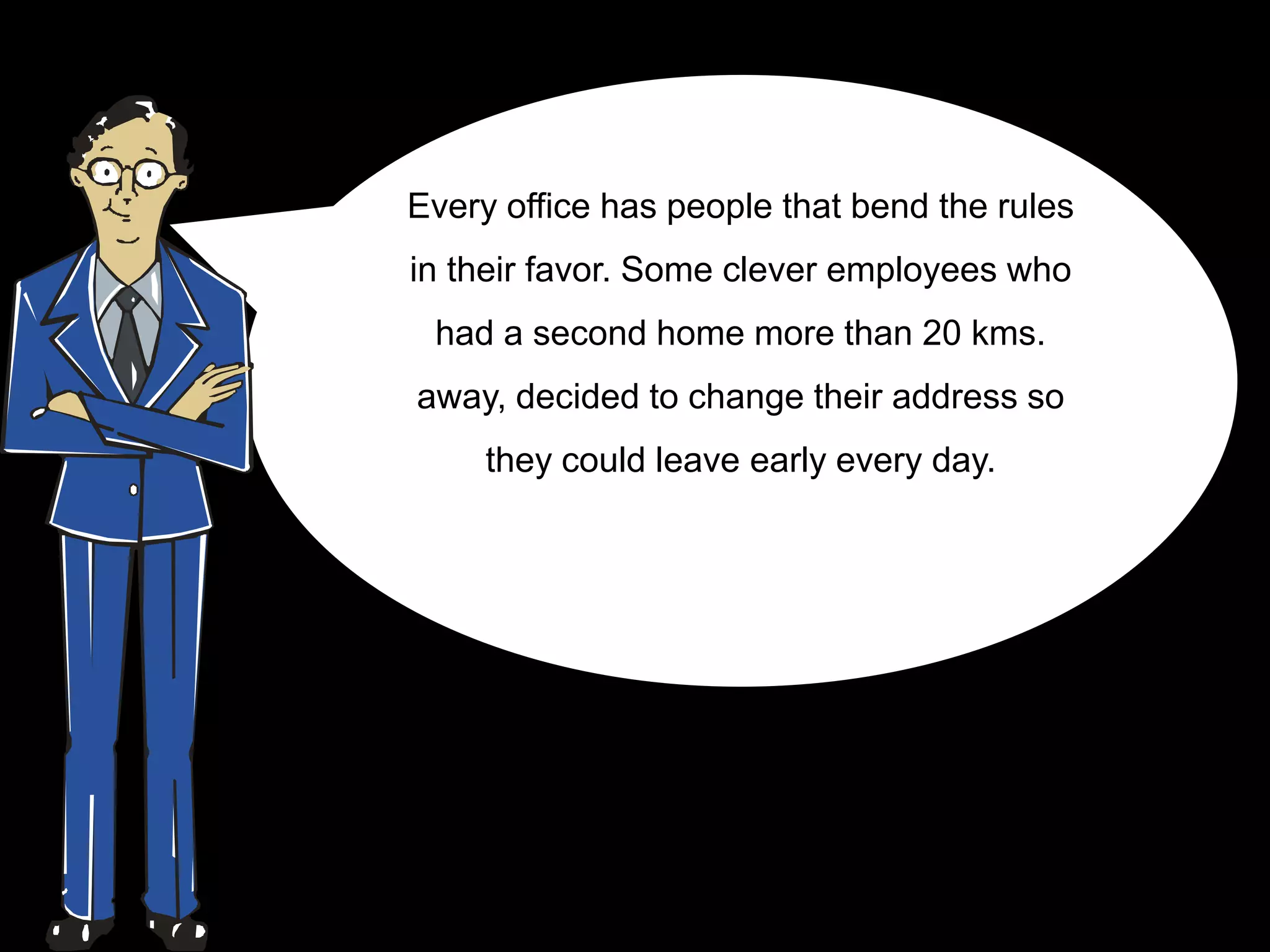Every office has people that bend the rules
in their favor. Some clever employees who
 had a second home more than 20 kms.
away, decided to change their address so
     they could leave early every day.
 