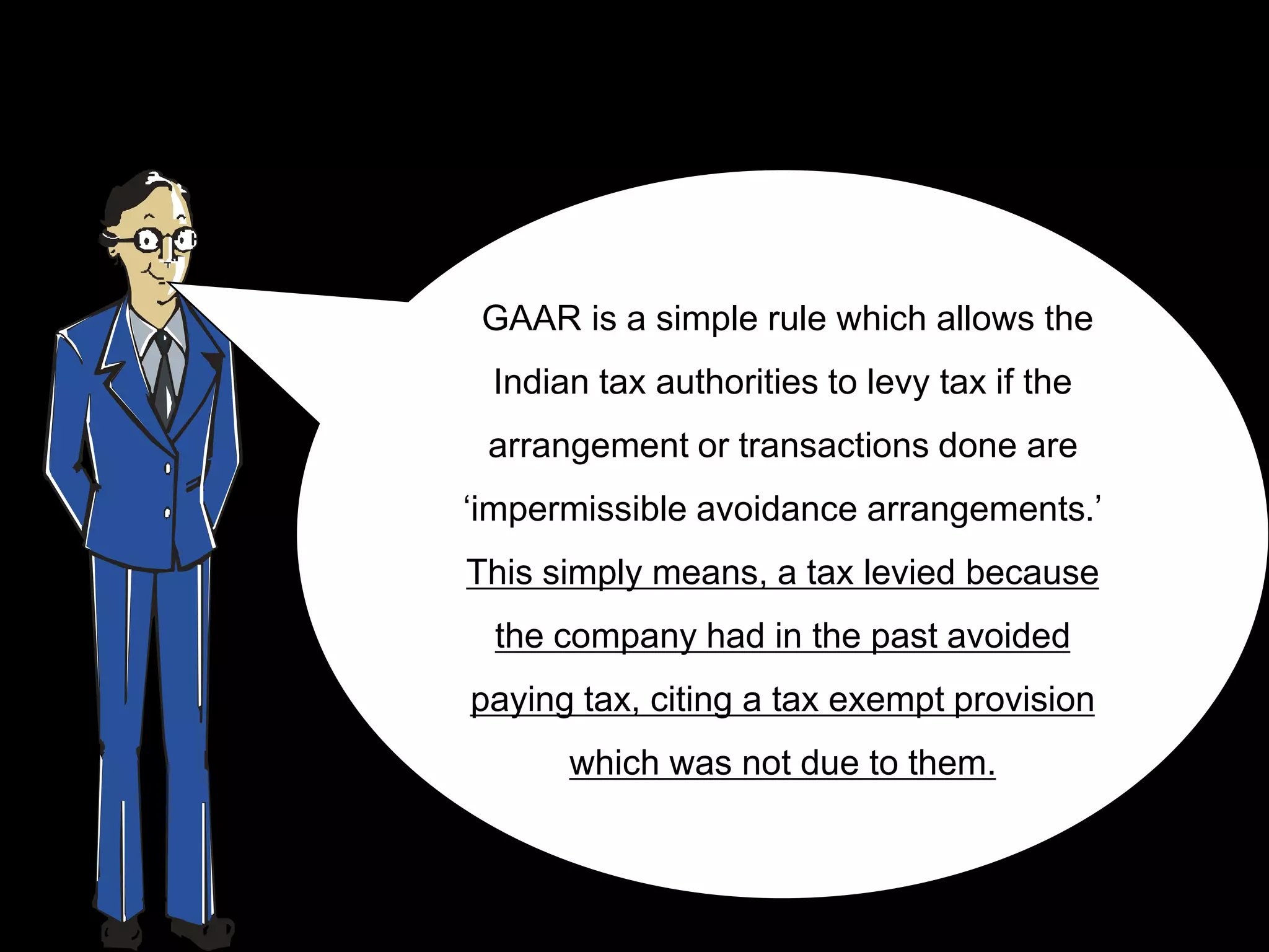 GAAR is a simple rule which allows the
 Indian tax authorities to levy tax if the
 arrangement or transactions done are
„impermissible avoidance arrangements.‟
This simply means, a tax levied because
 the company had in the past avoided
paying tax, citing a tax exempt provision
      which was not due to them.
 