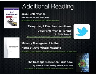 Additional Reading
The Garbage Collection Handbook
By Richard Jones, Antony Hoskin, Eliot Moss
http://www.amazon.com/The-Garbage-Collection-Handbook-Management/
Memory Management in the
HotSpot Java Virtual Machine
http://java.sun.com/j2se/reference/whitepapers/memorymanagement_whitepaper.pdf
By Charlie Hunt and Binu John
Java Performance
http://www.amazon.com/Java-Performance-Charlie-Hunt/
http://www.infoq.com/presentations/JVM-Performance-Tuning-twitter
By Attila Szegedi
Everything I Ever Learned About
JVM Performance Tuning
 