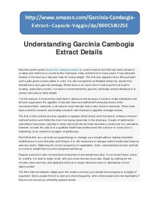 Understanding Garcinia Cambogia
Extract Details
Garcinia gummi-gutta or garcinia cambogia extract is a semi-tropical fruit that has been utilized in
cooking and medicine in countries like Indonesia, India and Africa for many years. It has attracted
interest in the west as a diet plan help for losing weight. The fruit also appears like a little pumpkin
and is pale green to pale yellow in color. It is also recognized as Malabar tamarind, assam fruit,
brindall berry and garcinia cambogia. While there is no more harm in utilizing the fruit itself in
cooking, particularly curries, it is wise to comprehend the garcinia cambogia extract details prior to
using it seriously to shed weight.
1 of the reasons it is becoming well-liked in dieting circles because it tends to make individuals feel
full and suppresses the appetite. It has also been accredited with elevating levels of the
neurotransmitter, serotonin, a all-natural mood elevator that is also found in bananas. There have
been scientific research associating serotonin with the brain's appetite manage centers.
The fruit and its extract are also reputed to regulate blood stress and cholesterol, enhance immune
method function and inhibit the liver from laying down fats in the physique. Couple of detrimental
side effects have been reported in what restricted clinical trials have been conducted. It is advisable,
however, to seek the advice of a qualified healthcare professional like a doctor or nurse prior to
embarking on an extensive program of gambooge.
Don't think that you can start using gambooge to manage your weight without making important
modifications to your diet plan and lifestyle. It is still necessary to manage calorie intake and improve
exercise levels. Obtaining the correct proportion of vegetables, fruits, carbohydrates protein and fats
is crucial to weight loss success and great well being.
Regular exercise is also an essential component of any weight loss plan. If you haven't been active
for a whilst, it is best to begin small, with just a few minutes every day. Begin by walking for ten
minutes extra each day and gradually work up to longer distances prior to attempting a more
vigorous plan.
The time interval between stepping on the scale to monitor your weight loss progress is a supply of
argument. Some people think it is wrong to check frequently, while other people slip into bad habits if
they do not choose up unhealthy upward trends.
http://www.amazon.com/Garcinia-Cambogia-
Extract--Capsule-Veggie/dp/B00CS8UZSE
 