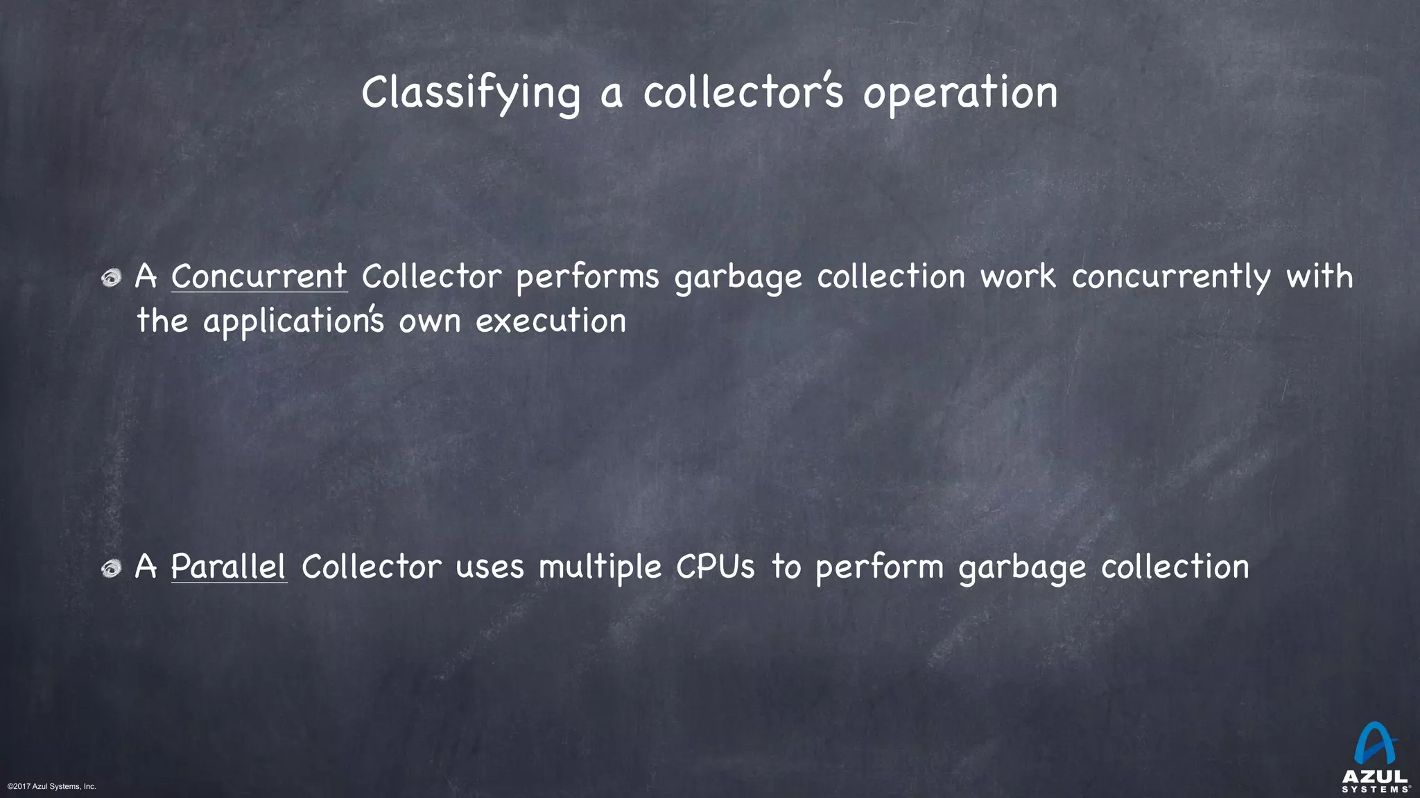 ©2017 Azul Systems, Inc.	 	 	 	 	 	
A Concurrent Collector performs garbage collection work concurrently with
the application’s own execution

A Parallel Collector uses multiple CPUs to perform garbage collection
Classifying a collector’s operation 
 