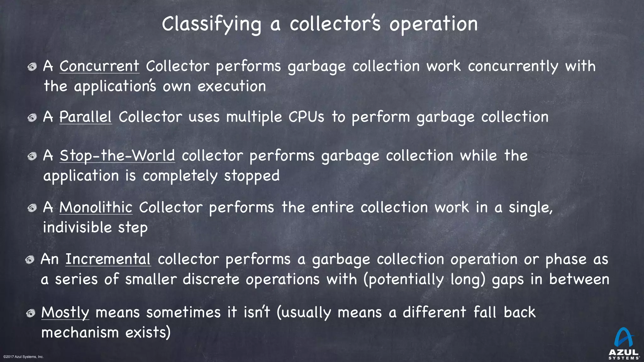 ©2017 Azul Systems, Inc.	 	 	 	 	 	
A Concurrent Collector performs garbage collection work concurrently with
the application’s own execution

A Parallel Collector uses multiple CPUs to perform garbage collection
Classifying a collector’s operation 
An Incremental collector performs a garbage collection operation or phase as
a series of smaller discrete operations with (potentially long) gaps in between

A Stop-the-World collector performs garbage collection while the
application is completely stopped
Mostly means sometimes it isn’t (usually means a different fall back
mechanism exists)
A Monolithic Collector performs the entire collection work in a single,
indivisible step
 