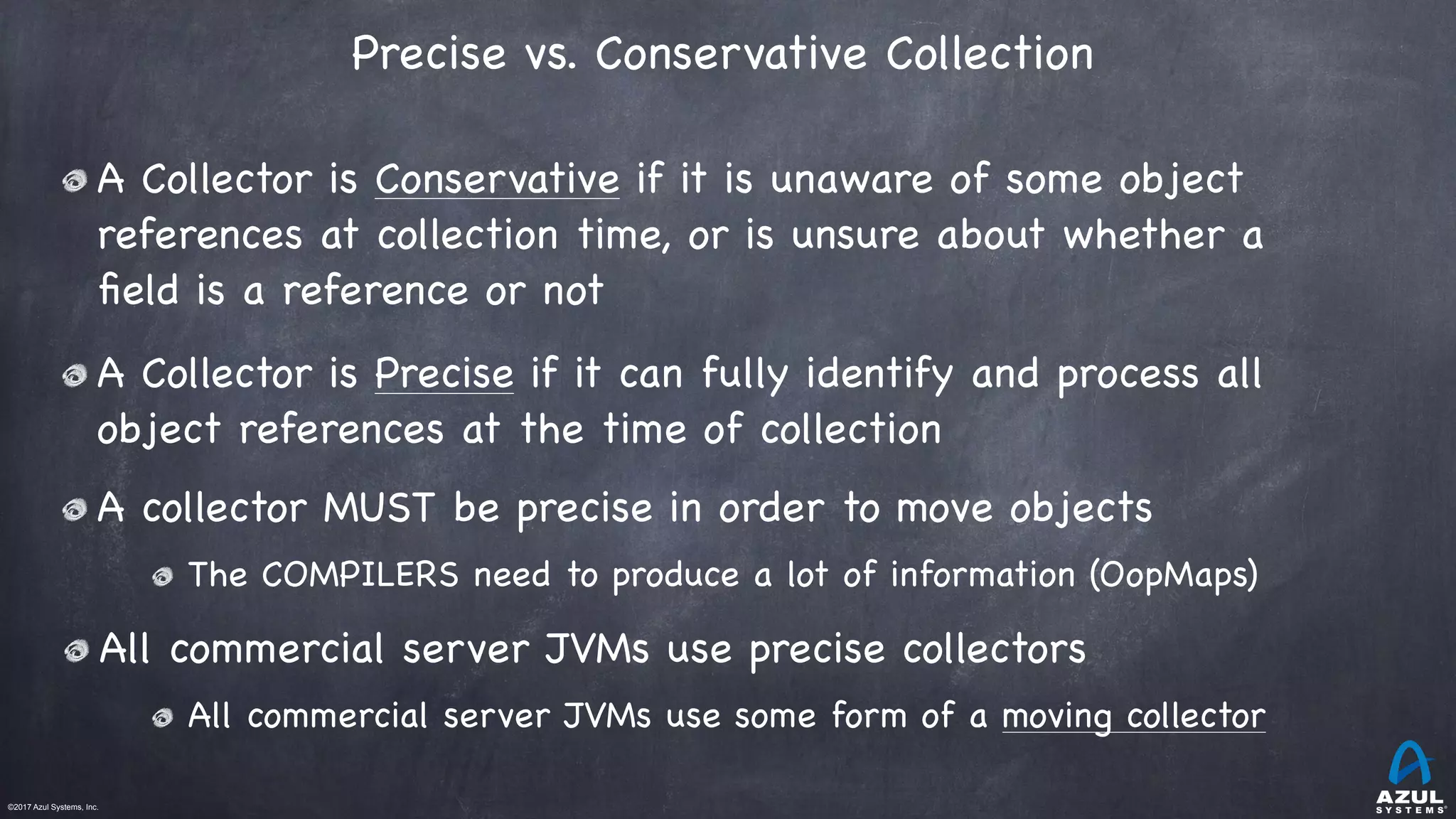 ©2017 Azul Systems, Inc.	 	 	 	 	 	
Precise vs. Conservative Collection 
A Collector is Conservative if it is unaware of some object
references at collection time, or is unsure about whether a
ﬁeld is a reference or not

A Collector is Precise if it can fully identify and process all
object references at the time of collection

A collector MUST be precise in order to move objects

The COMPILERS need to produce a lot of information (OopMaps)

All commercial server JVMs use precise collectors

All commercial server JVMs use some form of a moving collector
 