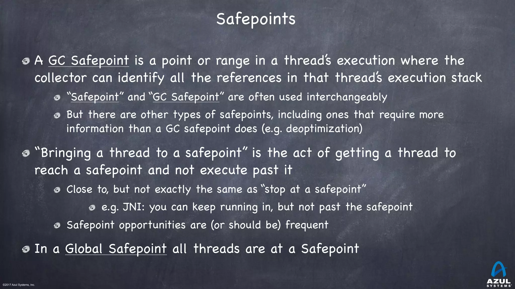 ©2017 Azul Systems, Inc.	 	 	 	 	 	
Safepoints 
A GC Safepoint is a point or range in a thread’s execution where the
collector can identify all the references in that thread’s execution stack

“Safepoint” and “GC Safepoint” are often used interchangeably

But there are other types of safepoints, including ones that require more
information than a GC safepoint does (e.g. deoptimization)

“Bringing a thread to a safepoint” is the act of getting a thread to
reach a safepoint and not execute past it

Close to, but not exactly the same as “stop at a safepoint”

e.g. JNI: you can keep running in, but not past the safepoint

Safepoint opportunities are (or should be) frequent

In a Global Safepoint all threads are at a Safepoint
 