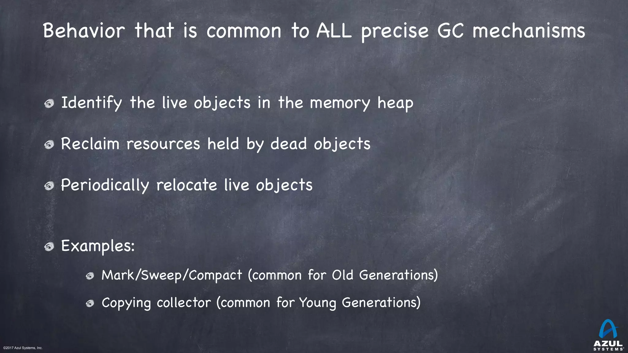 ©2017 Azul Systems, Inc.	 	 	 	 	 	
Behavior that is common to ALL precise GC mechanisms
Identify the live objects in the memory heap

Reclaim resources held by dead objects

Periodically relocate live objects

Examples:

Mark/Sweep/Compact (common for Old Generations)

Copying collector (common for Young Generations)
 