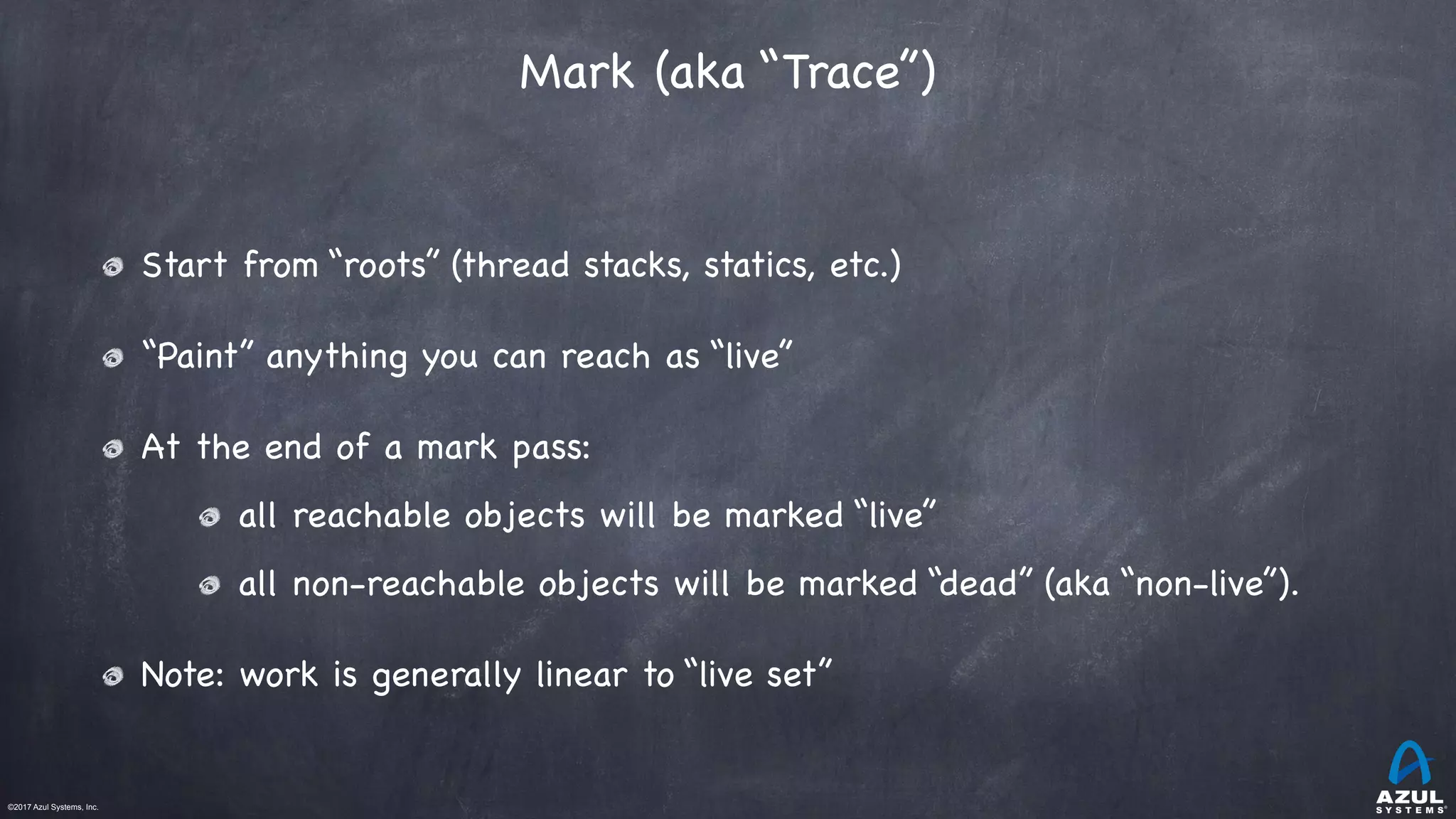 ©2017 Azul Systems, Inc.	 	 	 	 	 	
Mark (aka “Trace”)
Start from “roots” (thread stacks, statics, etc.)

“Paint” anything you can reach as “live”

At the end of a mark pass:

all reachable objects will be marked “live”

all non-reachable objects will be marked “dead” (aka “non-live”).

Note: work is generally linear to “live set”
 