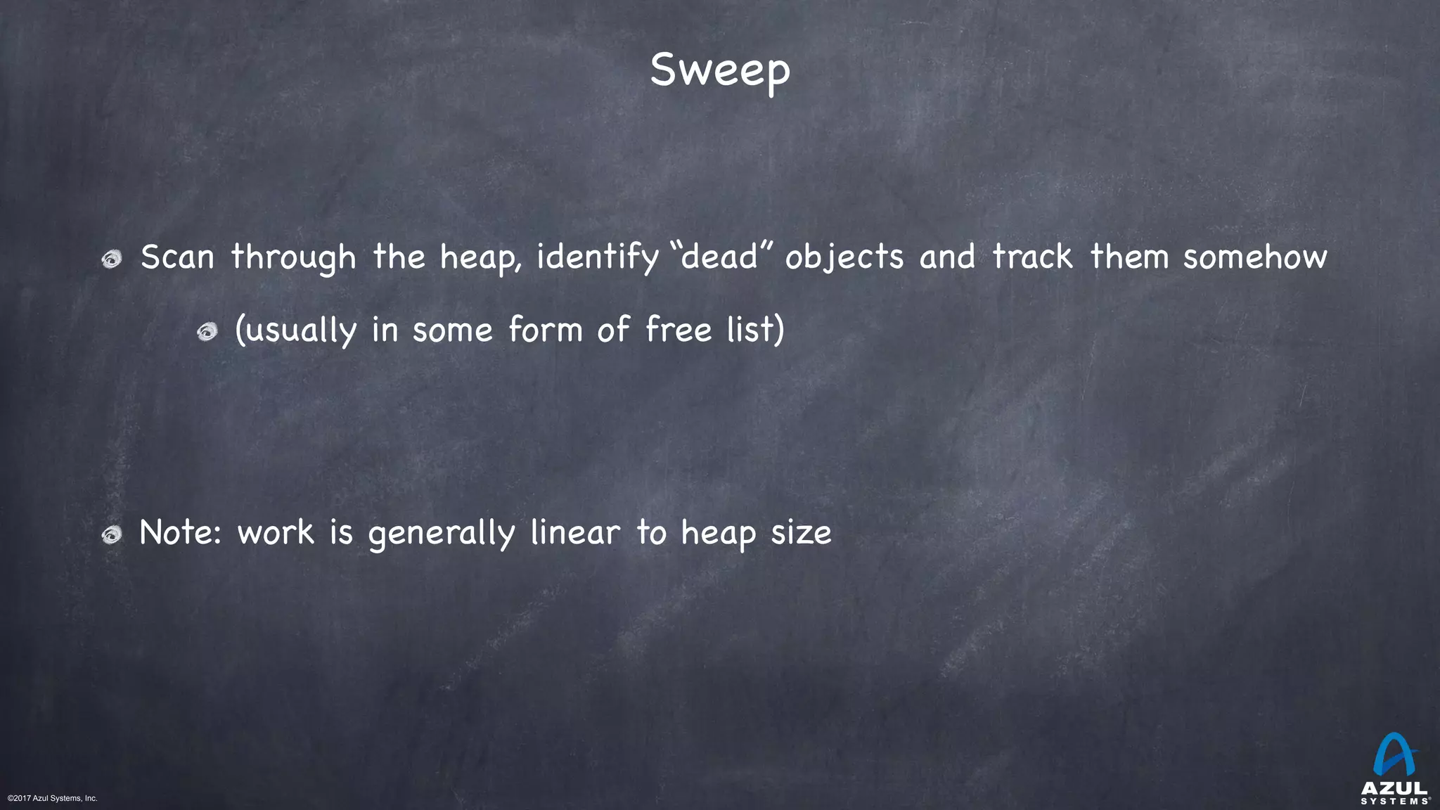 ©2017 Azul Systems, Inc.	 	 	 	 	 	
Sweep
Scan through the heap, identify “dead” objects and track them somehow

(usually in some form of free list)

Note: work is generally linear to heap size
 