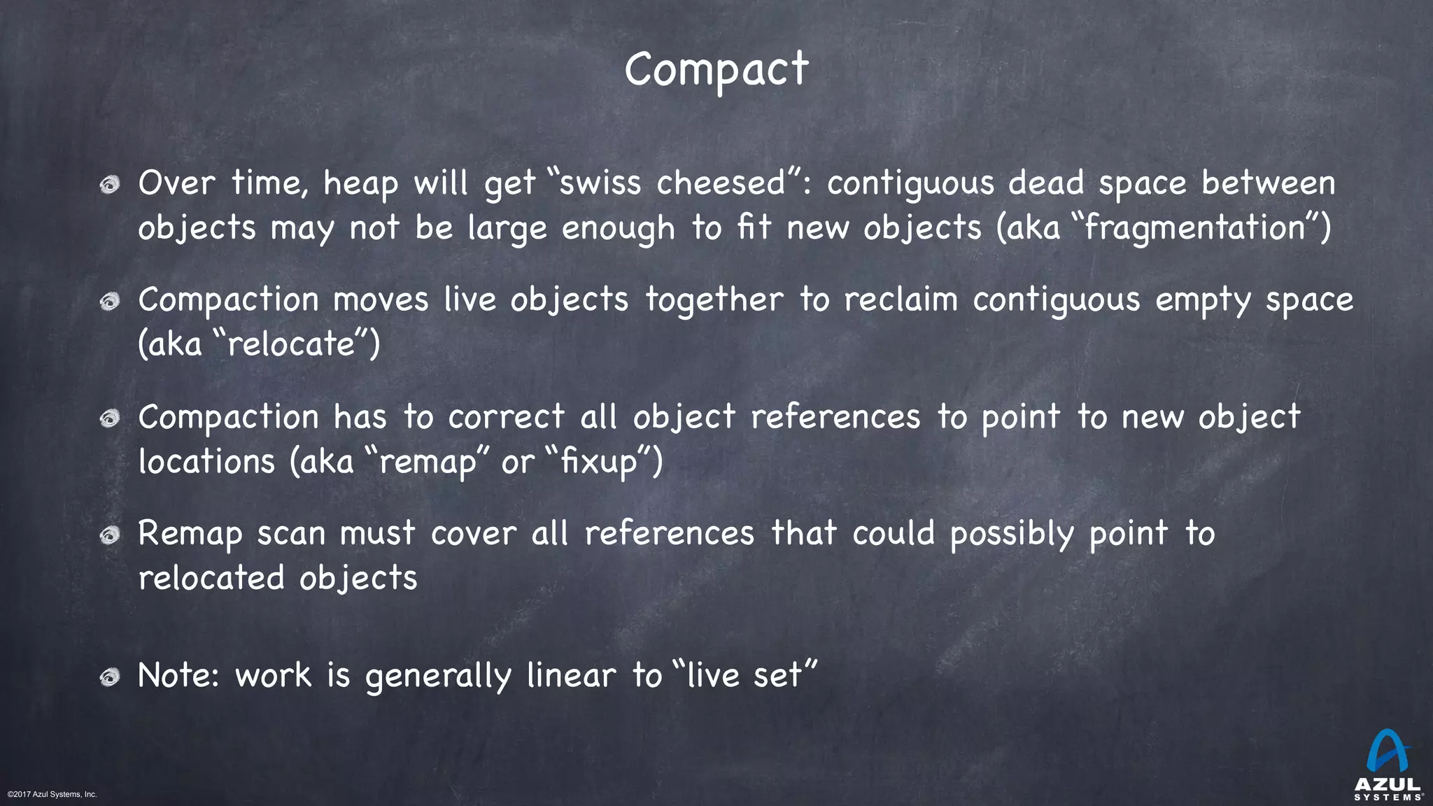 ©2017 Azul Systems, Inc.	 	 	 	 	 	
Compact
Over time, heap will get “swiss cheesed”: contiguous dead space between
objects may not be large enough to ﬁt new objects (aka “fragmentation”)

Compaction moves live objects together to reclaim contiguous empty space
(aka “relocate”)

Compaction has to correct all object references to point to new object
locations (aka “remap” or “ﬁxup”)

Remap scan must cover all references that could possibly point to
relocated objects

Note: work is generally linear to “live set”
 