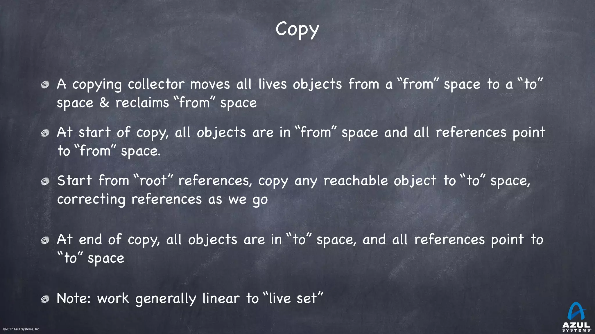 ©2017 Azul Systems, Inc.	 	 	 	 	 	
Copy
A copying collector moves all lives objects from a “from” space to a “to”
space & reclaims “from” space

At start of copy, all objects are in “from” space and all references point
to “from” space.

Start from “root” references, copy any reachable object to “to” space,
correcting references as we go

At end of copy, all objects are in “to” space, and all references point to
“to” space

Note: work generally linear to “live set”
 