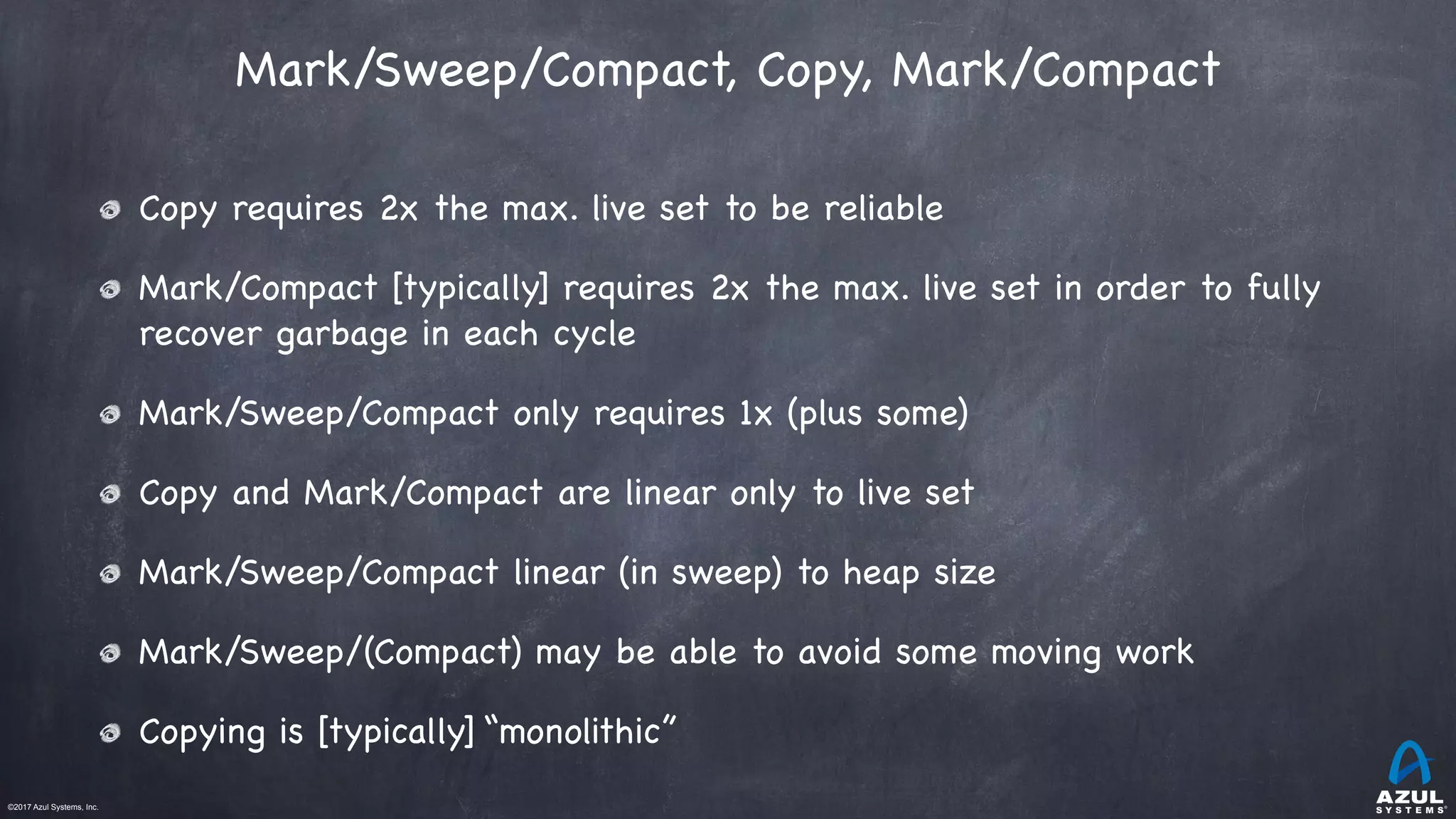 ©2017 Azul Systems, Inc.	 	 	 	 	 	
Mark/Sweep/Compact, Copy, Mark/Compact
Copy requires 2x the max. live set to be reliable

Mark/Compact [typically] requires 2x the max. live set in order to fully
recover garbage in each cycle

Mark/Sweep/Compact only requires 1x (plus some) 

Copy and Mark/Compact are linear only to live set

Mark/Sweep/Compact linear (in sweep) to heap size

Mark/Sweep/(Compact) may be able to avoid some moving work

Copying is [typically] “monolithic”
 