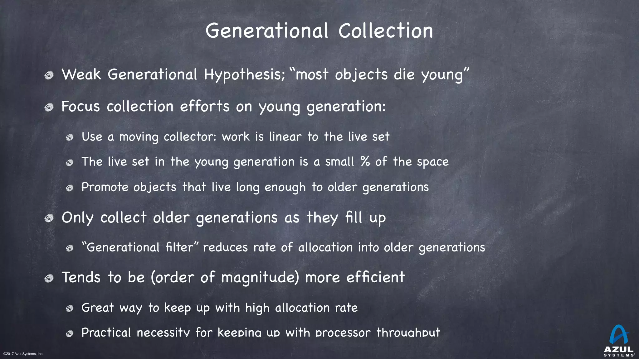 ©2017 Azul Systems, Inc.	 	 	 	 	 	
Generational Collection
Weak Generational Hypothesis; “most objects die young”

Focus collection efforts on young generation:

Use a moving collector: work is linear to the live set

The live set in the young generation is a small % of the space 

Promote objects that live long enough to older generations

Only collect older generations as they ﬁll up

“Generational ﬁlter” reduces rate of allocation into older generations

Tends to be (order of magnitude) more efﬁcient

Great way to keep up with high allocation rate

Practical necessity for keeping up with processor throughput
 
