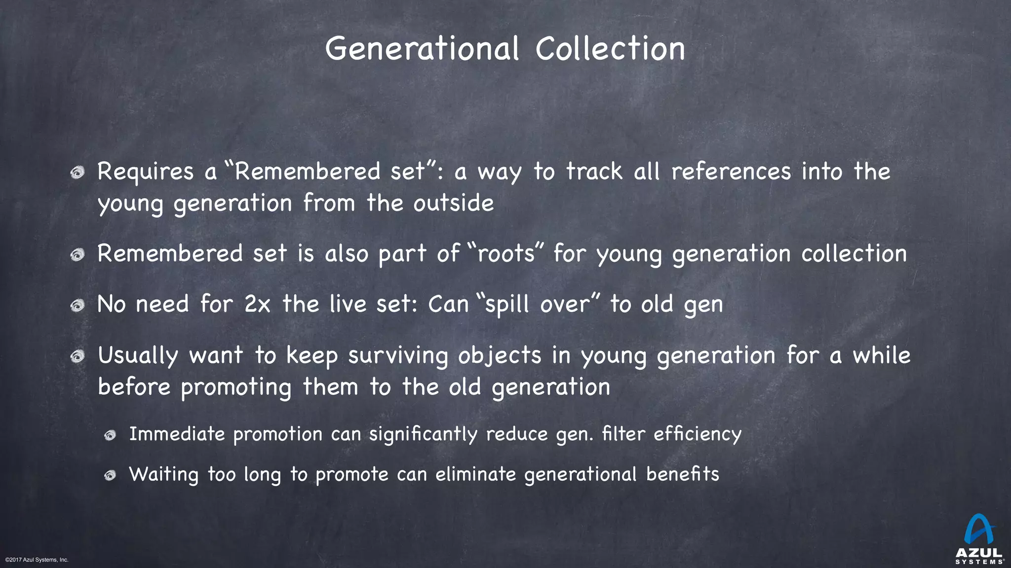 ©2017 Azul Systems, Inc.	 	 	 	 	 	
Generational Collection
Requires a “Remembered set”: a way to track all references into the
young generation from the outside

Remembered set is also part of “roots” for young generation collection

No need for 2x the live set: Can “spill over” to old gen

Usually want to keep surviving objects in young generation for a while
before promoting them to the old generation

Immediate promotion can signiﬁcantly reduce gen. ﬁlter efﬁciency

Waiting too long to promote can eliminate generational beneﬁts
 