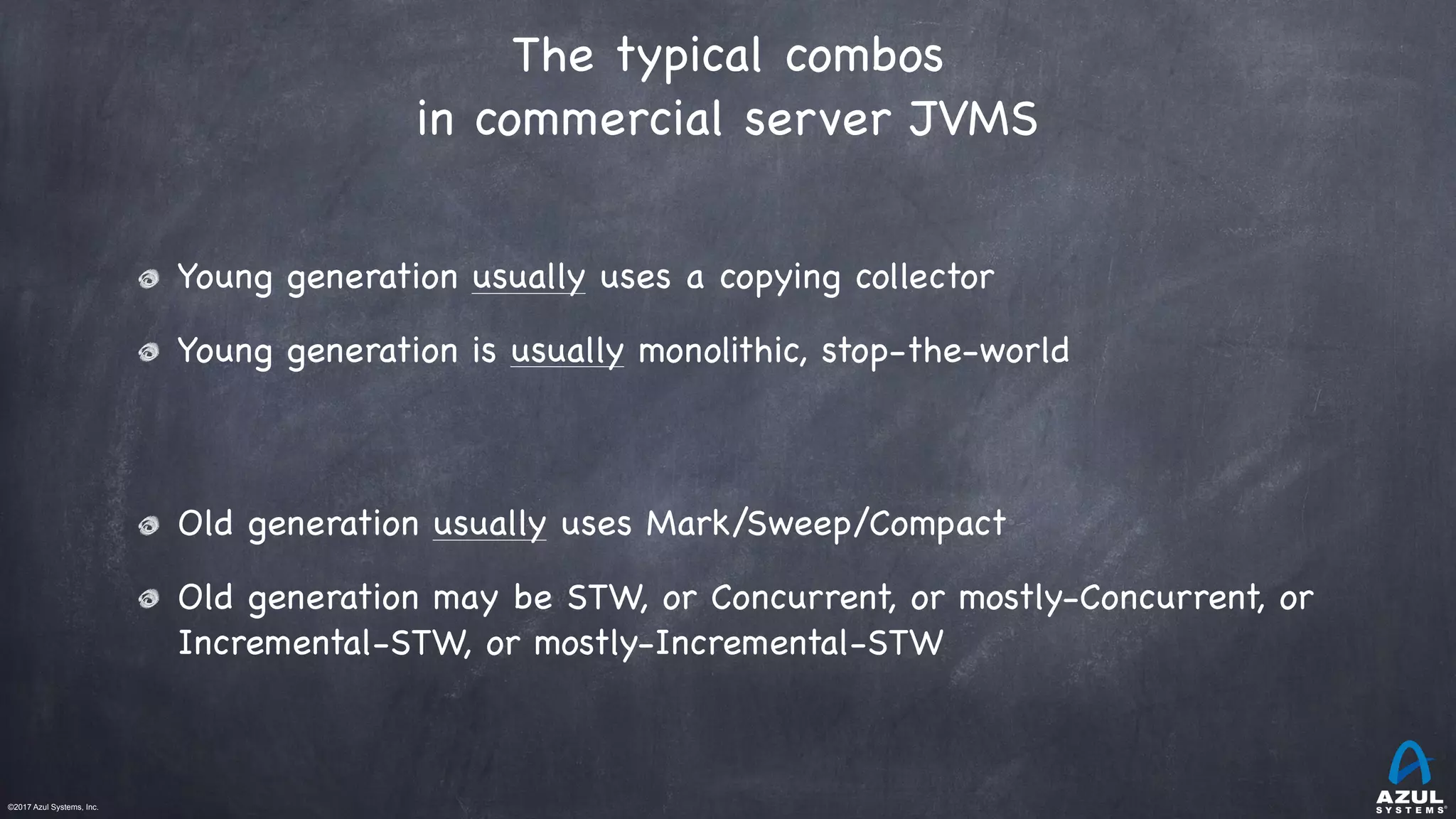 ©2017 Azul Systems, Inc.	 	 	 	 	 	
The typical combos
in commercial server JVMS
Young generation usually uses a copying collector

Young generation is usually monolithic, stop-the-world

Old generation usually uses Mark/Sweep/Compact

Old generation may be STW, or Concurrent, or mostly-Concurrent, or
Incremental-STW, or mostly-Incremental-STW
 