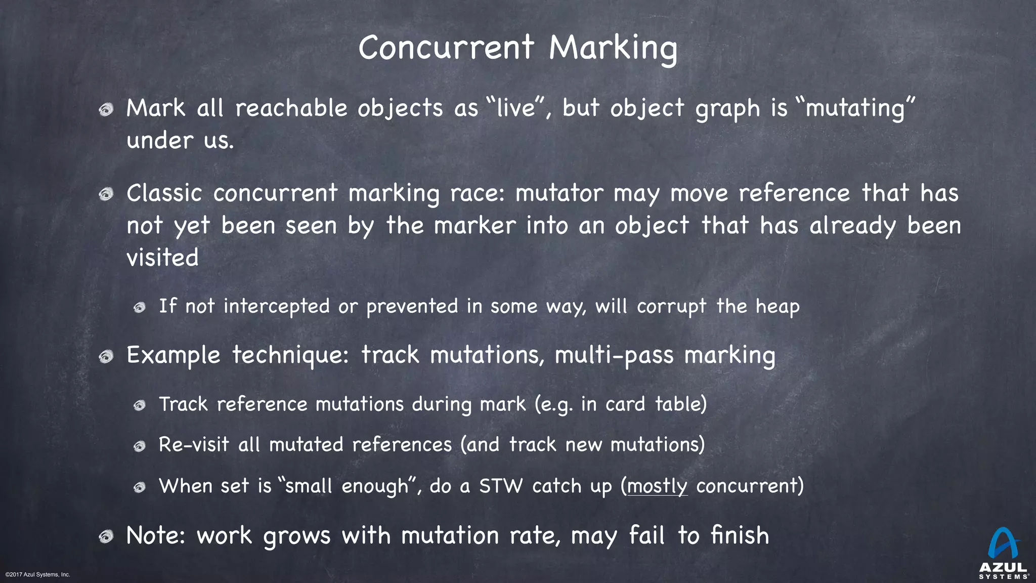 ©2017 Azul Systems, Inc.	 	 	 	 	 	
Concurrent Marking
Mark all reachable objects as “live”, but object graph is “mutating”
under us.

Classic concurrent marking race: mutator may move reference that has
not yet been seen by the marker into an object that has already been
visited

If not intercepted or prevented in some way, will corrupt the heap

Example technique: track mutations, multi-pass marking

Track reference mutations during mark (e.g. in card table)

Re-visit all mutated references (and track new mutations)

When set is “small enough”, do a STW catch up (mostly concurrent)

Note: work grows with mutation rate, may fail to ﬁnish
 