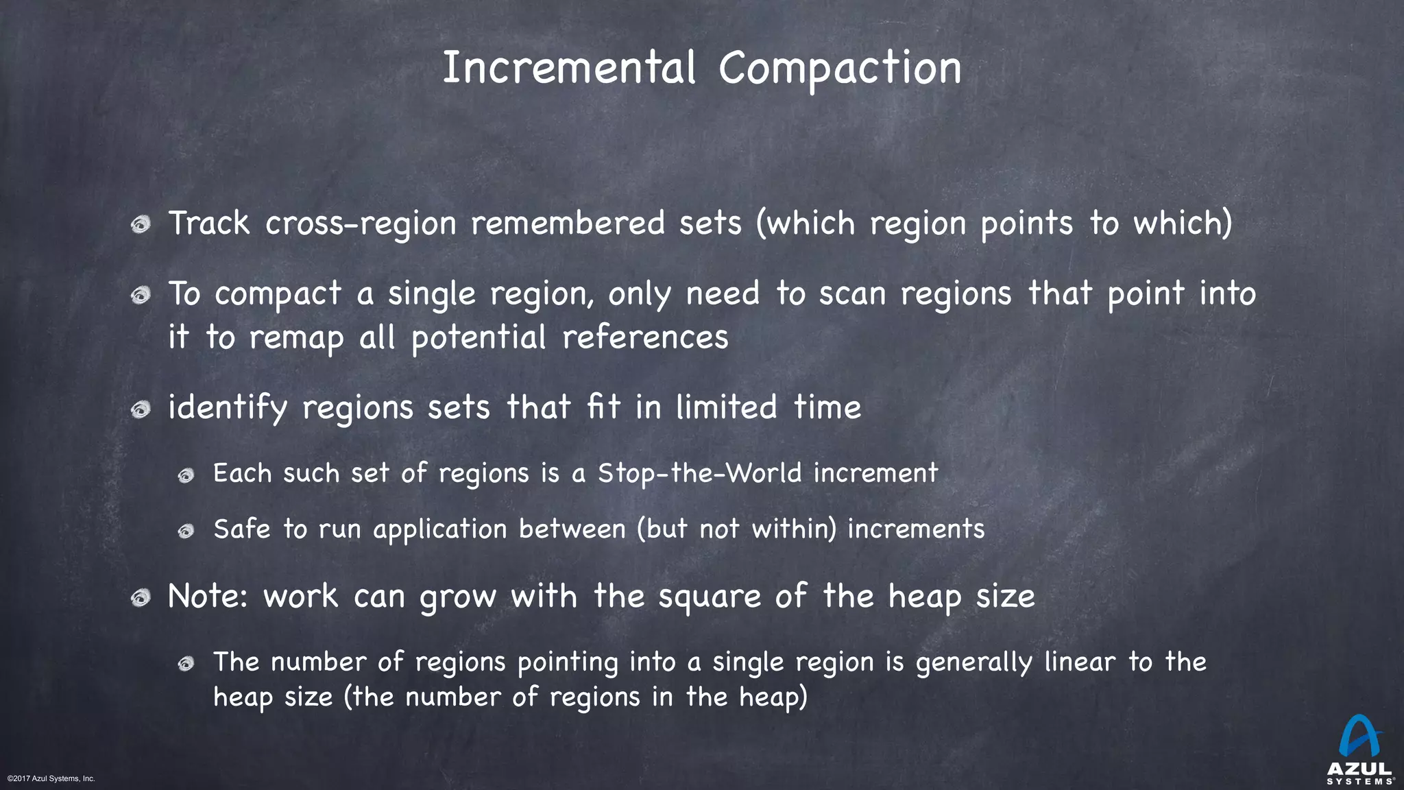 ©2017 Azul Systems, Inc.	 	 	 	 	 	
Incremental Compaction
Track cross-region remembered sets (which region points to which)

To compact a single region, only need to scan regions that point into
it to remap all potential references 

identify regions sets that ﬁt in limited time

Each such set of regions is a Stop-the-World increment

Safe to run application between (but not within) increments

Note: work can grow with the square of the heap size

The number of regions pointing into a single region is generally linear to the
heap size (the number of regions in the heap)
 