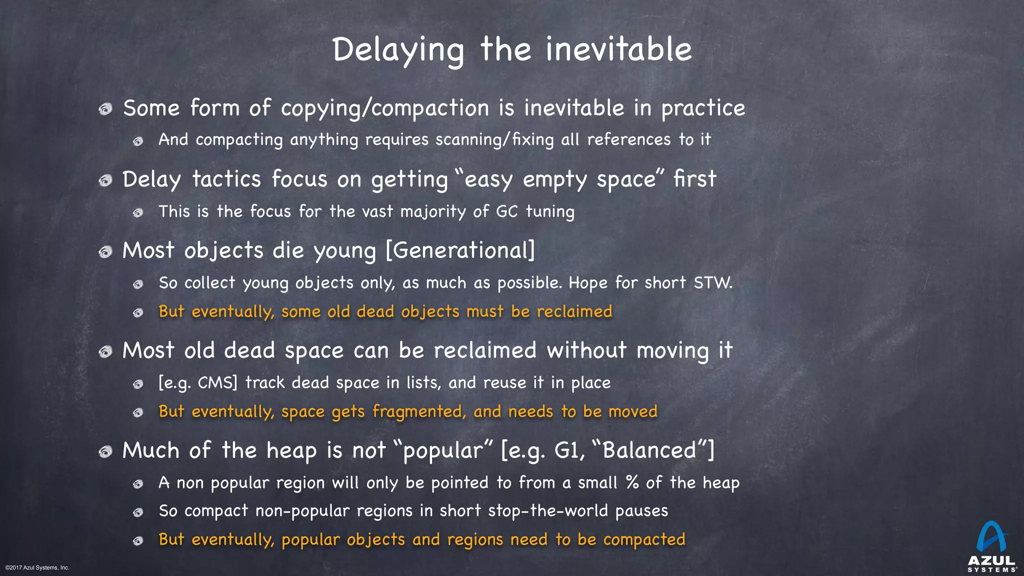 ©2017 Azul Systems, Inc.	 	 	 	 	 	
Delaying the inevitable
Some form of copying/compaction is inevitable in practice

And compacting anything requires scanning/ﬁxing all references to it

Delay tactics focus on getting “easy empty space” ﬁrst

This is the focus for the vast majority of GC tuning

Most objects die young [Generational]

So collect young objects only, as much as possible. Hope for short STW.

But eventually, some old dead objects must be reclaimed

Most old dead space can be reclaimed without moving it 

[e.g. CMS] track dead space in lists, and reuse it in place

But eventually, space gets fragmented, and needs to be moved

Much of the heap is not “popular” [e.g. G1, “Balanced”]

A non popular region will only be pointed to from a small % of the heap

So compact non-popular regions in short stop-the-world pauses

But eventually, popular objects and regions need to be compacted
 