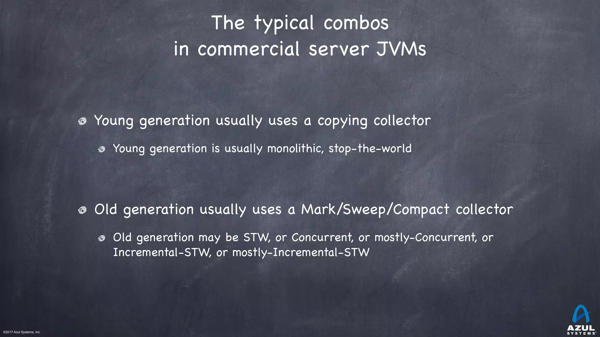 ©2017 Azul Systems, Inc.	 	 	 	 	 	
The typical combos
in commercial server JVMs
Young generation usually uses a copying collector

Young generation is usually monolithic, stop-the-world

Old generation usually uses a Mark/Sweep/Compact collector

Old generation may be STW, or Concurrent, or mostly-Concurrent, or
Incremental-STW, or mostly-Incremental-STW
 