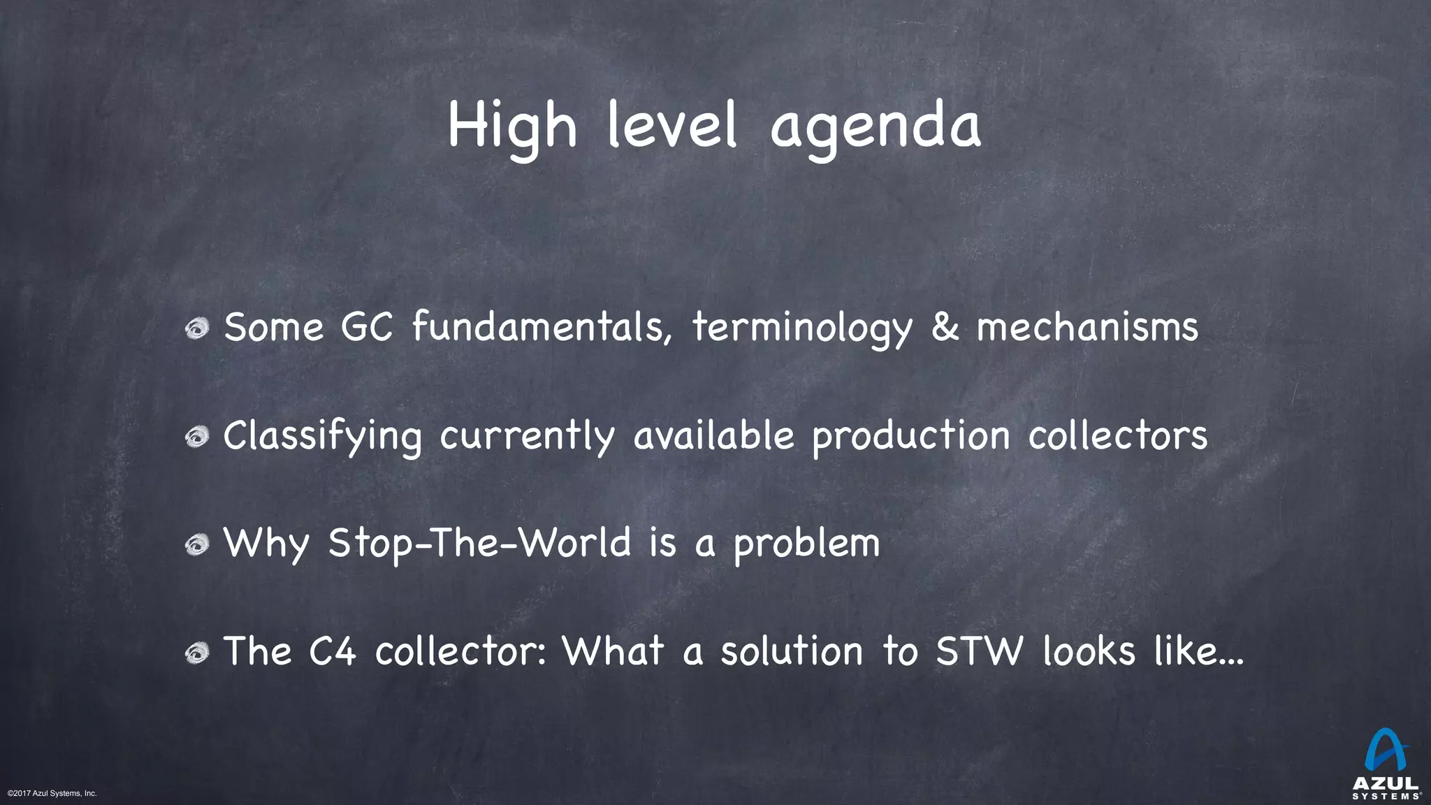 ©2017 Azul Systems, Inc.	 	 	 	 	 	
High level agenda
Some GC fundamentals, terminology & mechanisms

Classifying currently available production collectors

Why Stop-The-World is a problem

The C4 collector: What a solution to STW looks like...
 