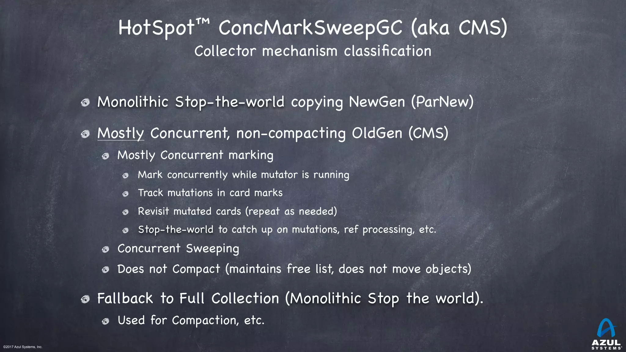 ©2017 Azul Systems, Inc.	 	 	 	 	 	
HotSpot™ ConcMarkSweepGC (aka CMS) 
Collector mechanism classiﬁcation
Monolithic Stop-the-world copying NewGen (ParNew)

Mostly Concurrent, non-compacting OldGen (CMS)

Mostly Concurrent marking

Mark concurrently while mutator is running

Track mutations in card marks

Revisit mutated cards (repeat as needed)

Stop-the-world to catch up on mutations, ref processing, etc.

Concurrent Sweeping

Does not Compact (maintains free list, does not move objects)

Fallback to Full Collection (Monolithic Stop the world).

Used for Compaction, etc.
 