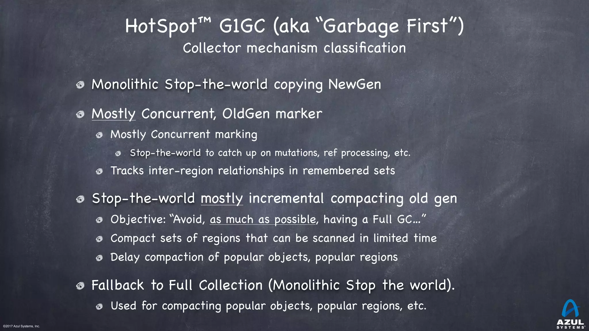 ©2017 Azul Systems, Inc.	 	 	 	 	 	
HotSpot™ G1GC (aka “Garbage First”)  
Collector mechanism classiﬁcation
Monolithic Stop-the-world copying NewGen

Mostly Concurrent, OldGen marker

Mostly Concurrent marking

Stop-the-world to catch up on mutations, ref processing, etc.

Tracks inter-region relationships in remembered sets

Stop-the-world mostly incremental compacting old gen 

Objective: “Avoid, as much as possible, having a Full GC…”

Compact sets of regions that can be scanned in limited time

Delay compaction of popular objects, popular regions

Fallback to Full Collection (Monolithic Stop the world).

Used for compacting popular objects, popular regions, etc.
 