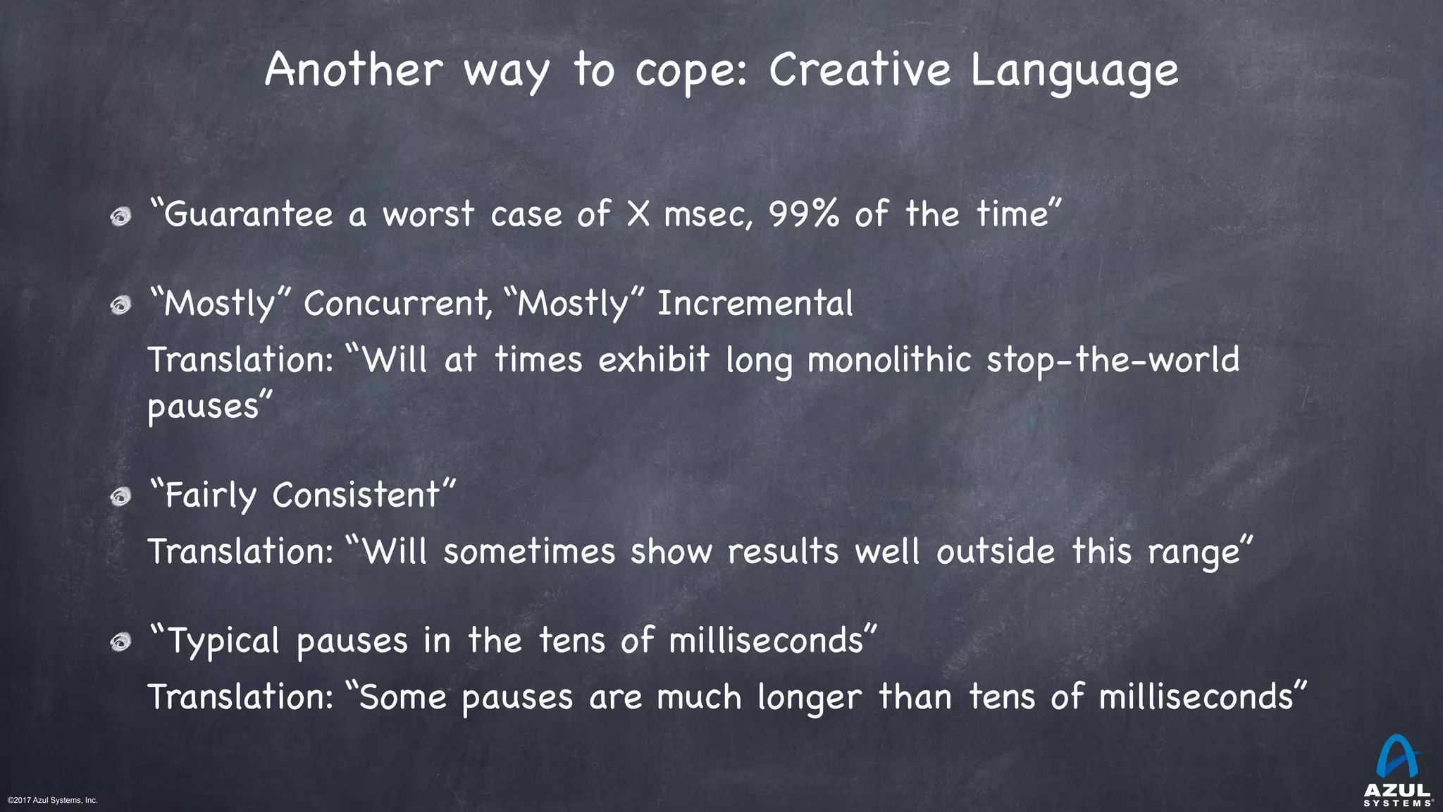 ©2017 Azul Systems, Inc.	 	 	 	 	 	
Another way to cope: Creative Language
“Guarantee a worst case of X msec, 99% of the time” 

“Mostly” Concurrent, “Mostly” Incremental

Translation: “Will at times exhibit long monolithic stop-the-world
pauses”

“Fairly Consistent”

Translation: “Will sometimes show results well outside this range” 

“Typical pauses in the tens of milliseconds”

Translation: “Some pauses are much longer than tens of milliseconds”
 