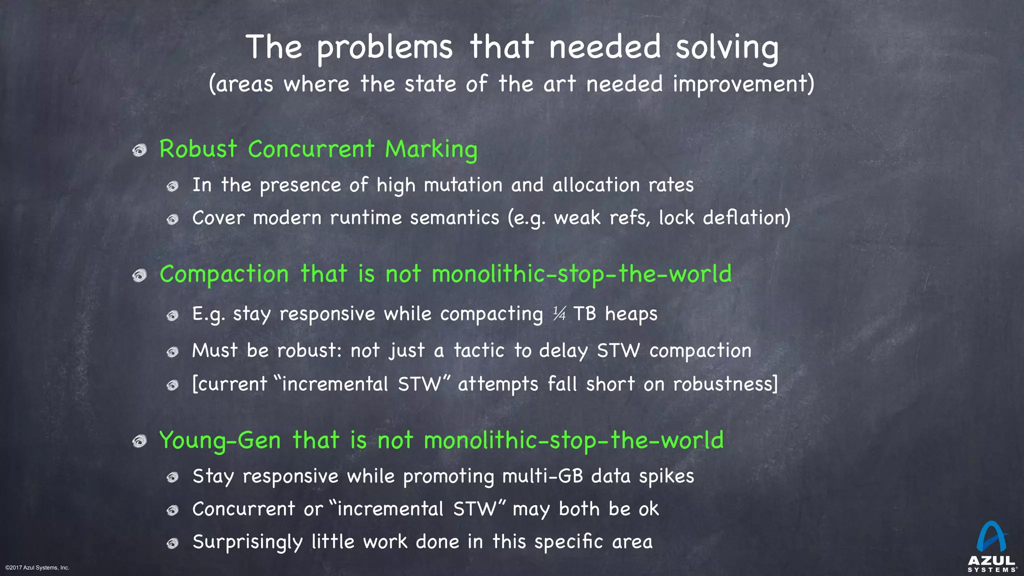 ©2017 Azul Systems, Inc.	 	 	 	 	 	
The problems that needed solving
(areas where the state of the art needed improvement)
Robust Concurrent Marking

In the presence of high mutation and allocation rates

Cover modern runtime semantics (e.g. weak refs, lock deﬂation)

Compaction that is not monolithic-stop-the-world 

E.g. stay responsive while compacting ¼ TB heaps

Must be robust: not just a tactic to delay STW compaction

[current “incremental STW” attempts fall short on robustness]

Young-Gen that is not monolithic-stop-the-world 

Stay responsive while promoting multi-GB data spikes

Concurrent or “incremental STW” may both be ok

Surprisingly little work done in this speciﬁc area
 
