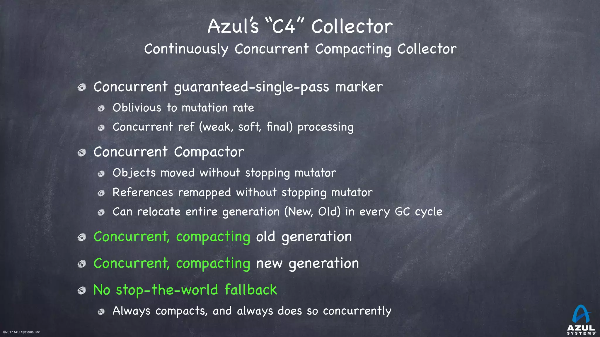 ©2017 Azul Systems, Inc.	 	 	 	 	 	
Azul’s “C4” Collector  
Continuously Concurrent Compacting Collector
Concurrent guaranteed-single-pass marker

Oblivious to mutation rate

Concurrent ref (weak, soft, ﬁnal) processing

Concurrent Compactor

Objects moved without stopping mutator

References remapped without stopping mutator

Can relocate entire generation (New, Old) in every GC cycle

Concurrent, compacting old generation

Concurrent, compacting new generation

No stop-the-world fallback

Always compacts, and always does so concurrently
 