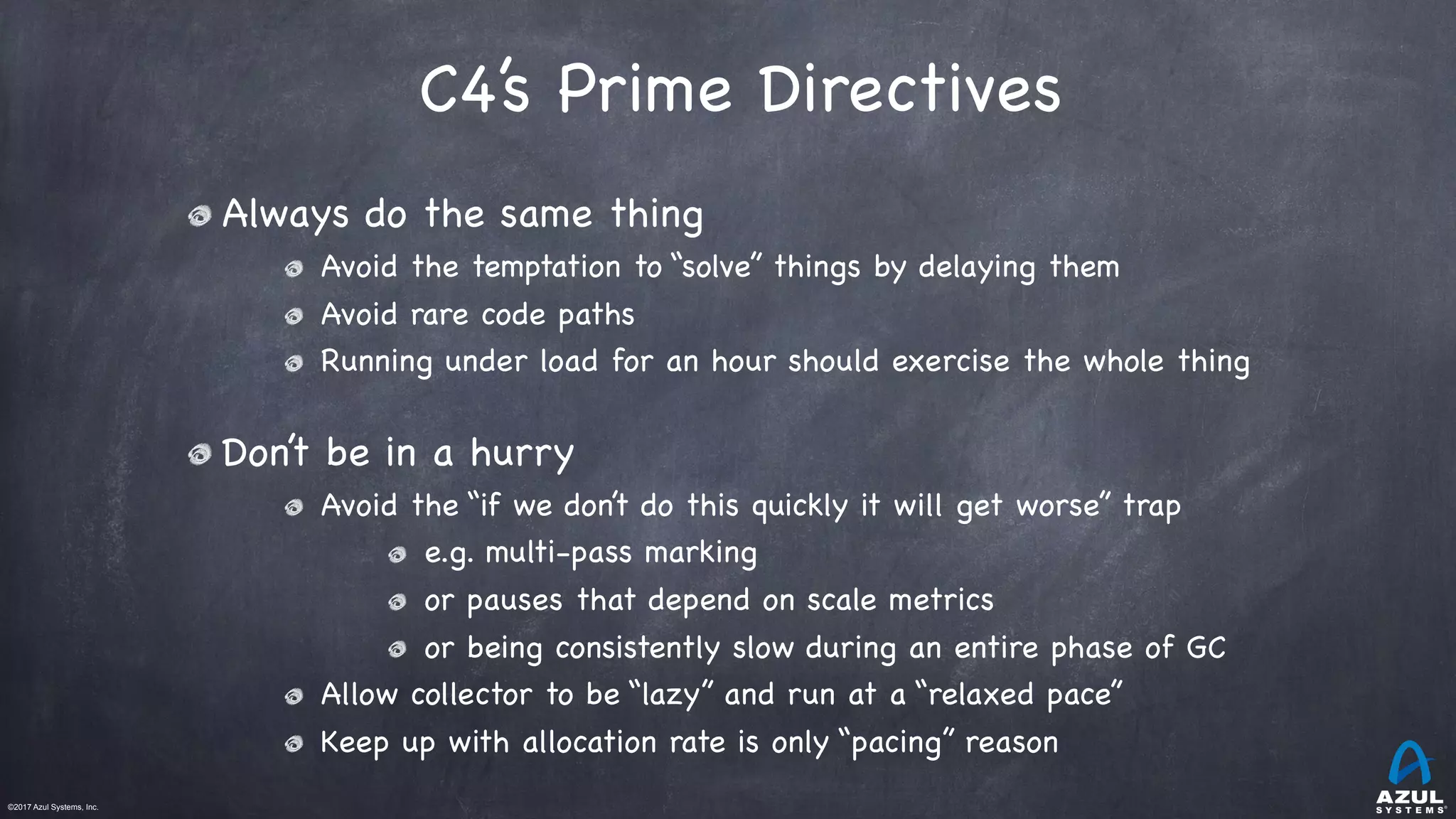 ©2017 Azul Systems, Inc.	 	 	 	 	 	
C4’s Prime Directives
Always do the same thing

Avoid the temptation to “solve” things by delaying them

Avoid rare code paths

Running under load for an hour should exercise the whole thing

Don’t be in a hurry

Avoid the “if we don’t do this quickly it will get worse” trap

e.g. multi-pass marking

or pauses that depend on scale metrics

or being consistently slow during an entire phase of GC

Allow collector to be “lazy” and run at a “relaxed pace” 

Keep up with allocation rate is only “pacing” reason
 