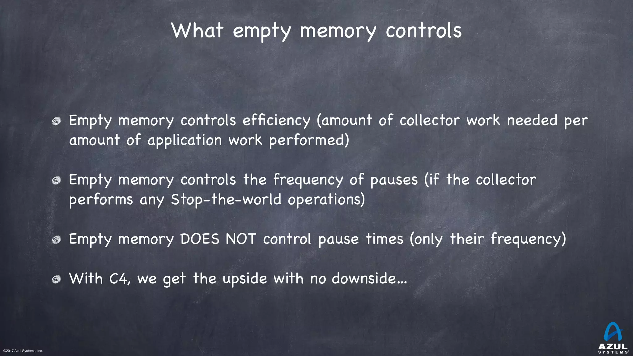 ©2017 Azul Systems, Inc.	 	 	 	 	 	
What empty memory controls
Empty memory controls efﬁciency (amount of collector work needed per
amount of application work performed)

Empty memory controls the frequency of pauses (if the collector
performs any Stop-the-world operations)

Empty memory DOES NOT control pause times (only their frequency)

With C4, we get the upside with no downside…
 