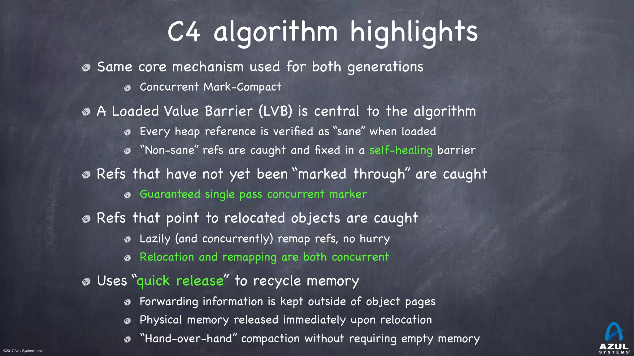 ©2017 Azul Systems, Inc.	 	 	 	 	 	
C4 algorithm highlights
Same core mechanism used for both generations

Concurrent Mark-Compact

A Loaded Value Barrier (LVB) is central to the algorithm

Every heap reference is veriﬁed as “sane” when loaded

“Non-sane” refs are caught and ﬁxed in a self-healing barrier

Refs that have not yet been “marked through” are caught

Guaranteed single pass concurrent marker

Refs that point to relocated objects are caught

Lazily (and concurrently) remap refs, no hurry

Relocation and remapping are both concurrent

Uses “quick release” to recycle memory

Forwarding information is kept outside of object pages

Physical memory released immediately upon relocation

“Hand-over-hand” compaction without requiring empty memory
 