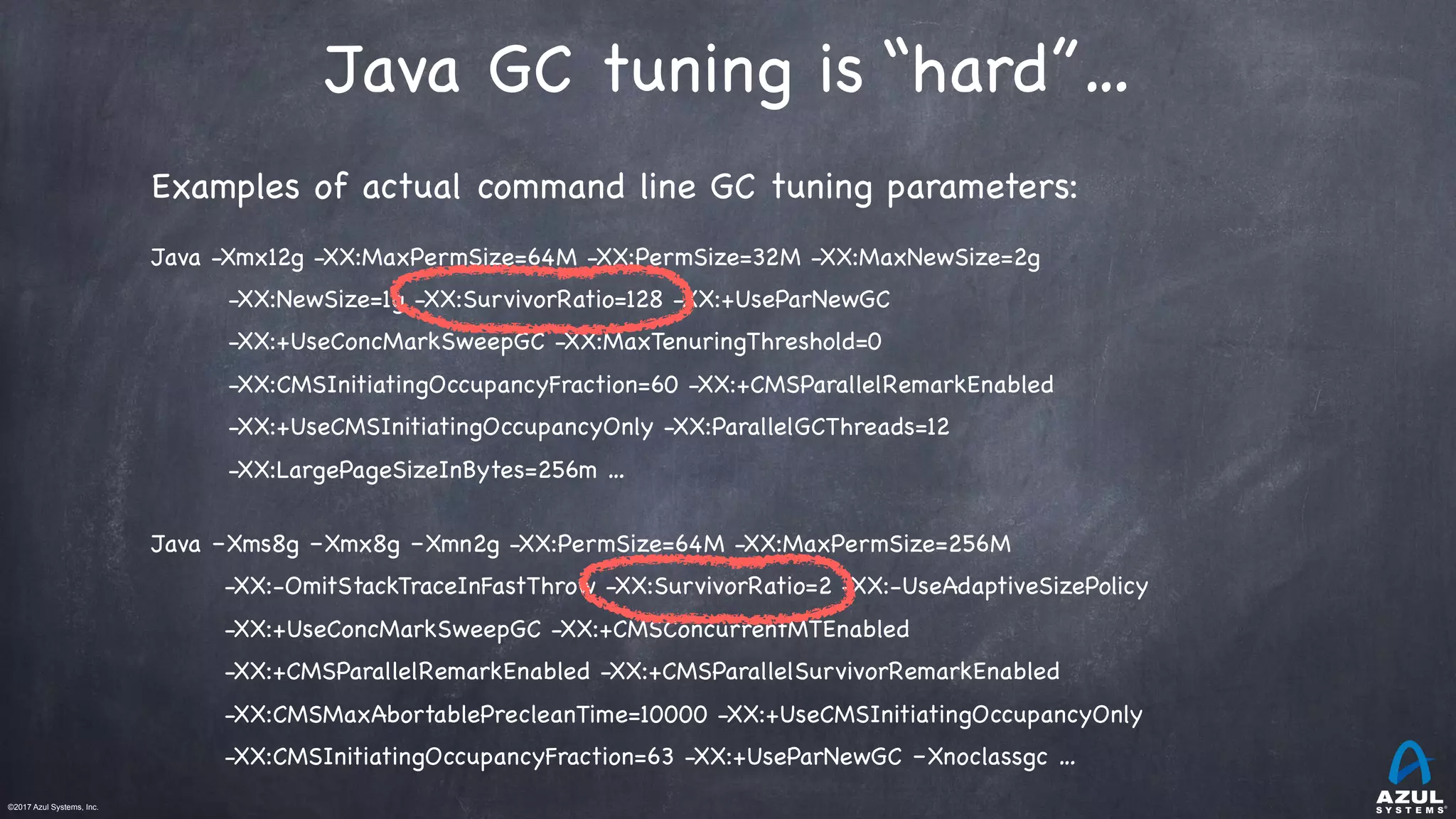 ©2017 Azul Systems, Inc.	 	 	 	 	 	
Java GC tuning is “hard”…
Examples of actual command line GC tuning parameters:

Java -Xmx12g -XX:MaxPermSize=64M -XX:PermSize=32M -XX:MaxNewSize=2g 

-XX:NewSize=1g -XX:SurvivorRatio=128 -XX:+UseParNewGC 

-XX:+UseConcMarkSweepGC -XX:MaxTenuringThreshold=0

-XX:CMSInitiatingOccupancyFraction=60 -XX:+CMSParallelRemarkEnabled

-XX:+UseCMSInitiatingOccupancyOnly -XX:ParallelGCThreads=12 

-XX:LargePageSizeInBytes=256m …

Java –Xms8g –Xmx8g –Xmn2g -XX:PermSize=64M -XX:MaxPermSize=256M

-XX:-OmitStackTraceInFastThrow -XX:SurvivorRatio=2 -XX:-UseAdaptiveSizePolicy 

-XX:+UseConcMarkSweepGC -XX:+CMSConcurrentMTEnabled

-XX:+CMSParallelRemarkEnabled -XX:+CMSParallelSurvivorRemarkEnabled

-XX:CMSMaxAbortablePrecleanTime=10000 -XX:+UseCMSInitiatingOccupancyOnly

-XX:CMSInitiatingOccupancyFraction=63 -XX:+UseParNewGC –Xnoclassgc …
 