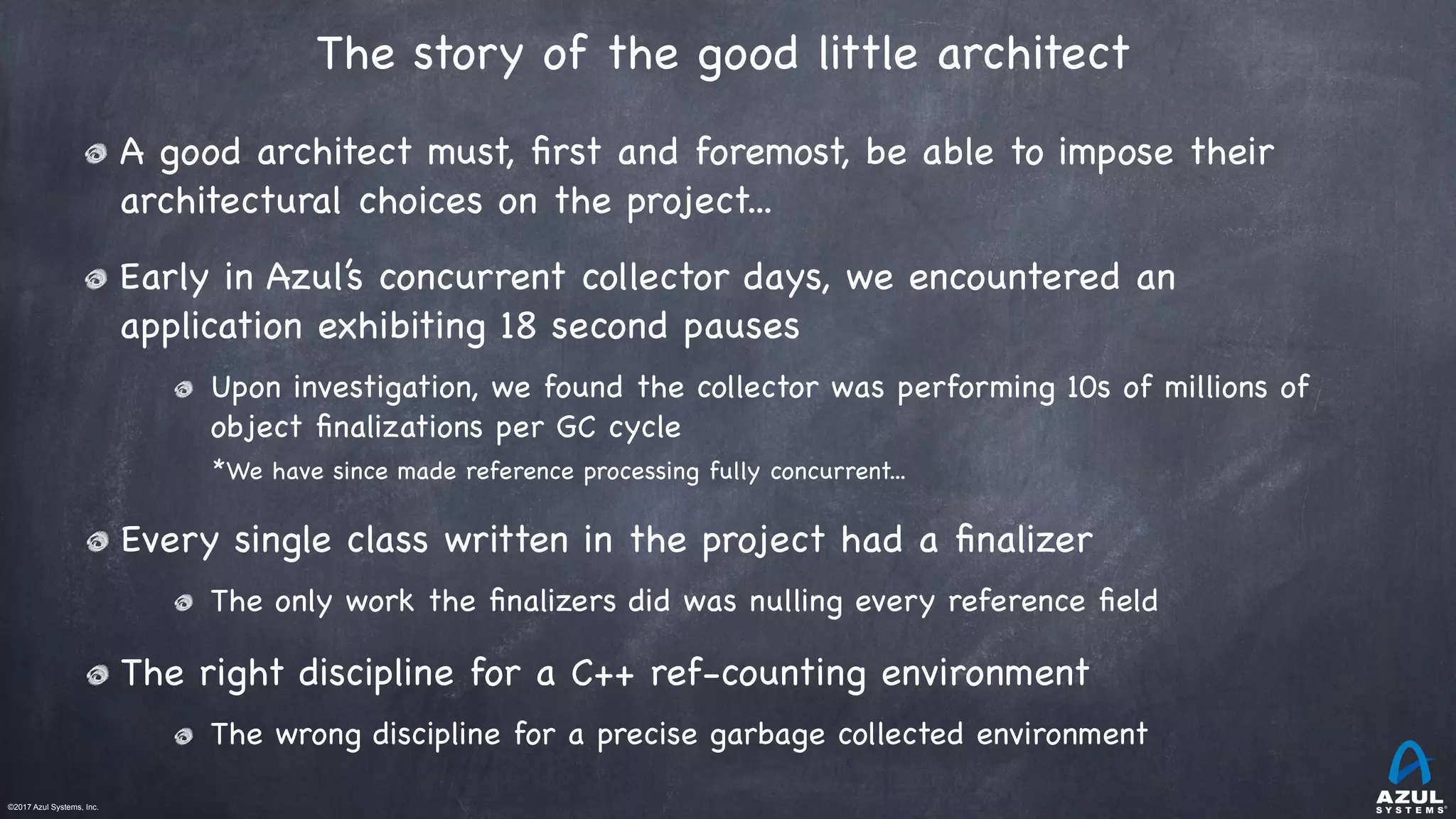 ©2017 Azul Systems, Inc.	 	 	 	 	 	
The story of the good little architect 
A good architect must, ﬁrst and foremost, be able to impose their
architectural choices on the project...

Early in Azul’s concurrent collector days, we encountered an
application exhibiting 18 second pauses

Upon investigation, we found the collector was performing 10s of millions of
object ﬁnalizations per GC cycle

*We have since made reference processing fully concurrent...

Every single class written in the project had a ﬁnalizer

The only work the ﬁnalizers did was nulling every reference ﬁeld

The right discipline for a C++ ref-counting environment

The wrong discipline for a precise garbage collected environment
 