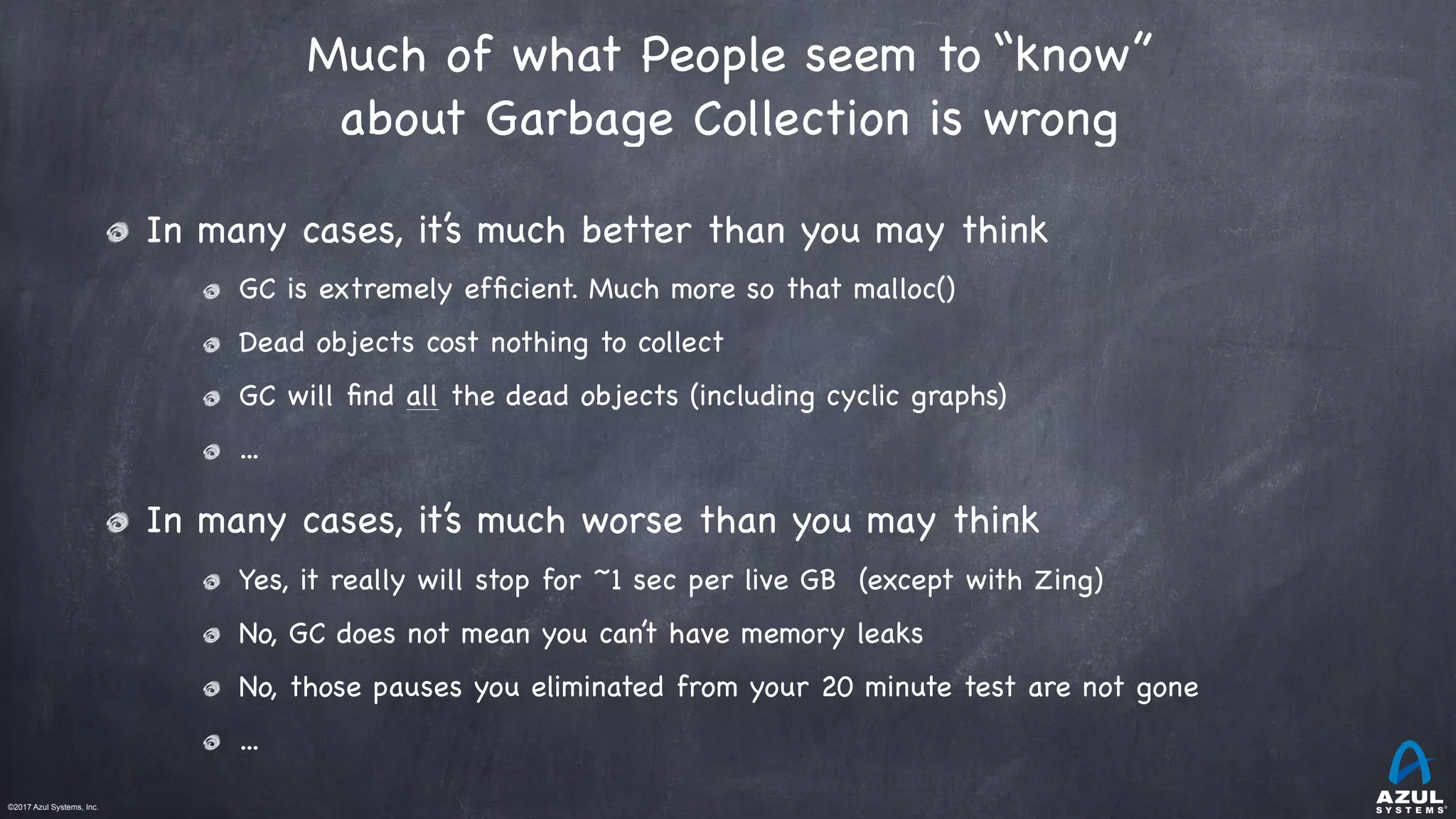 ©2017 Azul Systems, Inc.	 	 	 	 	 	
Much of what People seem to “know”
about Garbage Collection is wrong
In many cases, it’s much better than you may think

GC is extremely efﬁcient. Much more so that malloc()

Dead objects cost nothing to collect

GC will ﬁnd all the dead objects (including cyclic graphs)

...

In many cases, it’s much worse than you may think

Yes, it really will stop for ~1 sec per live GB (except with Zing)

No, GC does not mean you can’t have memory leaks

No, those pauses you eliminated from your 20 minute test are not gone

...
 