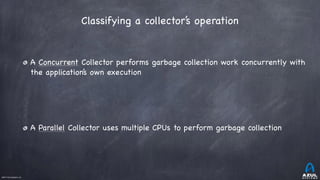 ©2017 Azul Systems, Inc.	 	 	 	 	 	
A Concurrent Collector performs garbage collection work concurrently with
the application’s own execution

A Parallel Collector uses multiple CPUs to perform garbage collection
Classifying a collector’s operation 
 